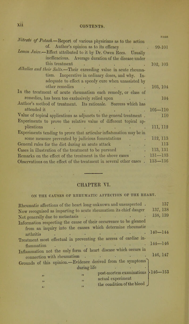 PACK Nitrate of Potash.—^^ori of various physicians as to the action of. Author's opinion as to its efficacy . 99-101 Lemon Juice.—m^ci attributed to it by Dr. Owen Recs. Usually inefficacious. Average duration of the disease under this treatment ..... 102, 103 Alkalies and their Salts.—Their exceeding value in acute rheuma- tism. Inoperative in ordinary doses, and why. In- adequate to effect a speedy cure when unassisted by other remedies ..... 103,104 In the treatment of acute rheumatism each remedy, or class of remedies, has been too exclusively relied upon . . 10-i Author's method of treatment. Its rationale. Success wlxich has attended it ....... 105—110 Value of topical applications as adjuncts to the general treatment . 110 Experiments to prove the relative value of different topical ap- plications . . . . . . .111, 112 Experiments tending to prove that articular inflafnmation may be in some measure prevented by judicious fomentations . . 112, 113 General rules for the diet during an acute attack . . 113 Cases in illustration of the treatment to be pursued . . 113, 131 Remarks on the effect of the treatment in the above cases . 131—133 Observations on the effect of the treatment in several other cases . 133—136 CHAPTER VI. ON THE CAUSES OP EHEUMATIC AFFECTION OF THE HEART. Rheumatic affections of the heart long unknown and unsuspected . 137 Now recognised as impartmg to acute rheumatism its chief danger 137, 138 Not generally due to metastasis ..... 138, 139 Information respecting the cause of their oecui-rence to be gleaned from an inquiry into the causes which determine rheumatic arthritis . • ^^0-1** Treatment most effectual in preventing the access of cardiac in- flammation • l^i— Inflammation not the only form of heart disease which occurs in connection with rheumatism • • • • ^^'^ Grounds of this opinion.—Evidence derived from the symptoms^ during life „ post-mortem examinations „ actual experiment the condition of the blood ^ ► 146—153