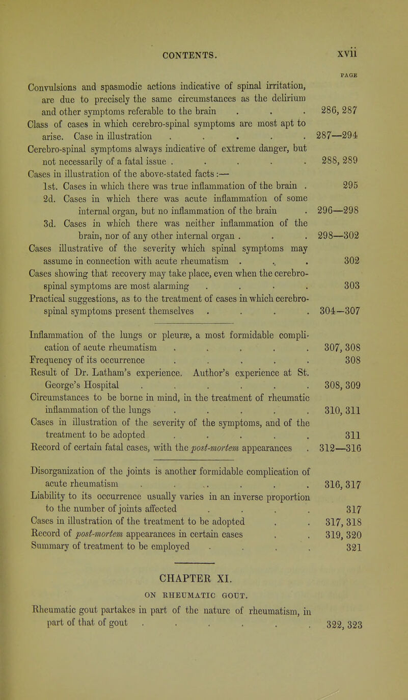 PAGE Convulsions and spasmodic actions indicative of spinal irritation, are due to precisely the same circumstances as the delirium and other symptoms referable to the brain . . . 286, 287 Class of cases in which cerebro-spinal symptoms are most apt to arise. Case in illustration ..... 287—294 Cerebro-spinal symptoms always indicative of extreme danger, but not necessarily of a fatal issue ..... 288, 289 Cases in illustration of the above-stated facts:— 1st. Cases in which there was true inflammation of the brain . 295 2d. Cases in which there was acute inflammation of some internal organ, but no inflammation of the brain . 296—298 3d. Cases in which there was neither inflammation of the brain, nor of any other internal organ . . • 298—302 Cases illustrative of the severity which spinal symptoms may assume in connection with acute rheumatism . .. . 302 Cases showing that recovery may take place, even when the cerebro- spinal symptoms are most alarming . . . . 303 Practical suggestions, as to the treatment of cases in which cerebro- spinal symptoms present themselves .... 304—307 Inflammation of the lungs or pleurae, a most formidable compli- cation of acute rheumatism ..... 307, 308 Frequency of its occurrence ..... 308 Result of Dr. Latham's experience. Author's experience at St. George's Hospital ...... 308,309 Circumstances to be borne in mind, in the treatment of rheumatic inflammation of the lungs ..... 310, 311 Cases in illustration of the severity of the symptoms, and of the treatment to be adopted . . . . . 311 Record of certain fatal cases, with the posi-moriem appearances . 312—316 Disorganization of the joints is another formidable complication of acute rheumatism . ,. . . .316,317 Liability to its occurrence usually varies in an inverse proportion to the number of joints affected .... 317 Cases in illustration of the treatment to be adopted . . 317, 318 Record of post-mortem appearances in certain cases . . 319, 320 Summary of treatment to be employed . . , . 321 CHAPTER XI. ON RHEUMATIC GOUT. Rheumatic gout partakes in part of the nature of rheumatism, in part of that of gout ...... 322, 323