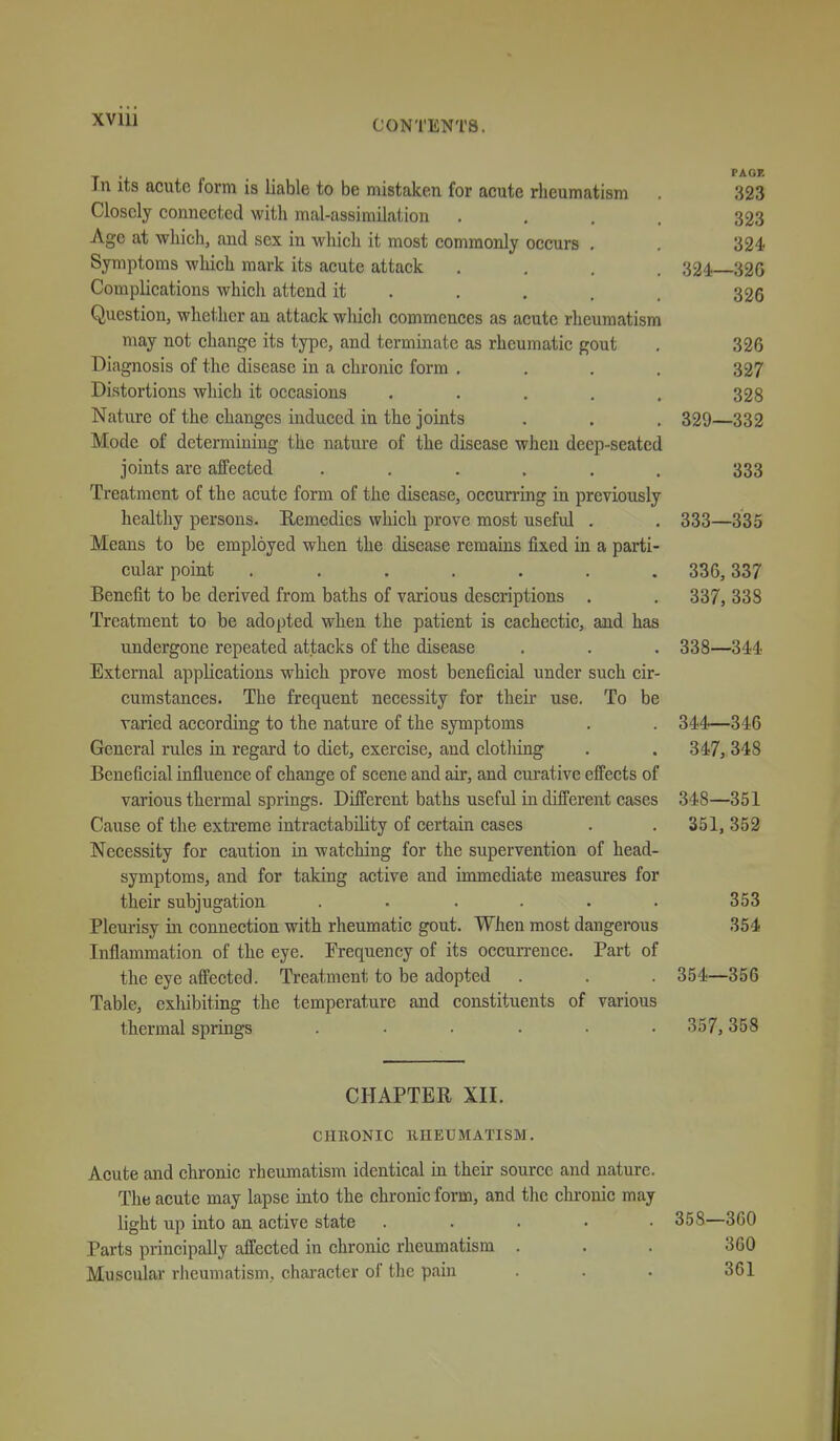 XVlll PAGE In its acute form is liable to be mistaken for acute rheumatism . 323 Closely connected with mal-assimilation .... 323 Age at which, and sex in wliieli it most commonly occurs . . 324 Symptoms wliich mark its acute attack .... 324—326 Complications which attend it . . . . . 326 Question, whether an attack wliicli commences as acute rheumatism may not change its type, and terminate as rheumatic gout . 326 Diagnosis of the disease in a chronic form .... 327 Distortions which it occasions ..... 328 Nature of the changes induced in the joints . . . 329—332 Mode of determining the nature of the disease when deep-seated joints are affected ...... 333 Treatment of the acute form of the disease, occurring in previously healthy persons. Remedies which prove most useful . . 333—335 Means to be employed when the disease remains fixed in a parti- cular point ....... 336, 337 Benefit to be derived from baths of various descriptions . . 337, 338 Treatment to be adopted when the patient is cachectic, and has undergone repeated attacks of the disease . . . 338—344 External appUcations which prove most beneficial under such cir- cumstances. The frequent necessity for their use. To be varied according to the nature of the symptoms . . 344—346 General rules in regard to diet, exercise, and clotliing . . 347, 348 Beneficial infiuence of change of scene and air, and curative effects of various thermal springs. Different baths useful in different cases 348—351 Cause of the exti'eme intractability of certain cases . .351, 352 Necessity for caution in watching for the supervention of head- symptoms, and for taking active and immediate measures for their subjugation . . . . . . 353 Pleurisy in connection with rheumatic gout. When most dangerous 364 Inflammation of the eye. Frequency of its occurrence. Part of the eye affected. Treatment to be adopted . . 354—356 Table, exhibiting the temperature and constituents of various thermal springs ..... . 357, 358 CHAPTER XII. CHRONIC IIHEUMATISM. Acute and chronic rheumatism identical in their source and nature. The acute may lapse into the chronic form, and the chronic may light up into an active state ..... 358—360 Parts principally affected in chronic rheumatism . . . 360 Muscular rheumatism, chai-acter of the pain . . . 361