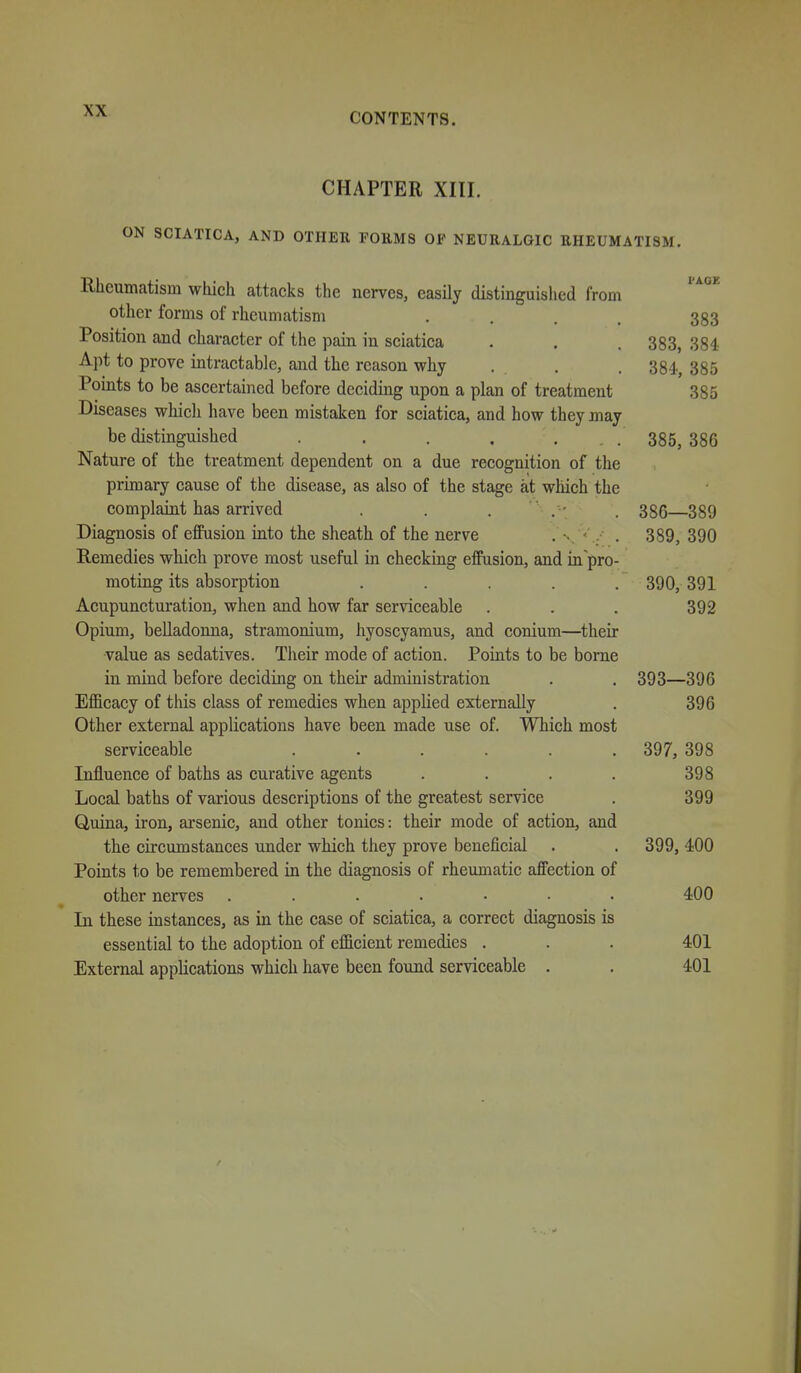 CONTENTS. CHAPTER XIII. ON SCIATICA, AND OTHER FORMS OF NEURALGIC RHEUMATISM. I'AGE Rheumatism which attacks the nerves, easily distinguislied from other forms of rheumatism .... 383 Position and character of the pain in sciatica . . . 383, 384 Apt to prove intractable, and the reason why . . . 384, 385 Points to be ascertained before deciding upon a plan of treatment 385 Diseases which have been mistaken for sciatica, and how they may be distinguished . . . , ... 385,386 Nature of the treatment dependent on a due recognition of the primary cause of the disease, as also of the stage at which the complaint has arrived . . . . 386 389 Diagnosis of effusion into the sheath of the nerve . . . . 389, 390 Remedies which prove most useful in checking effusion, and in pro- moting its absorption ..... 390, 391 Acupuncturation, when and how far serviceable . . . 392 Opium, belladonna, stramonium, hyoscyamus, and conium—their value as sedatives. Their mode of action. Points to be borne in mind before deciding on their administration . . 393—396 Efficacy of this class of remedies when applied externally . 396 Other external applications have been made use of. Which most serviceable . . . . . . 397, 398 Influence of baths as curative agents . . . . 398 Local baths of various descriptions of the greatest service . 399 Q,uina, iron, arsenic, and other tonics: their mode of action, and the circumstances under which they prove beneficial . . 399, 400 Points to be remembered in the diagnosis of rheumatic affection of other nerves . . . . • • 400 In these instances, as in the case of sciatica, a correct diagnosis is essential to the adoption of efficient remedies . . . 401 External applications which have been found serviceable . . 401