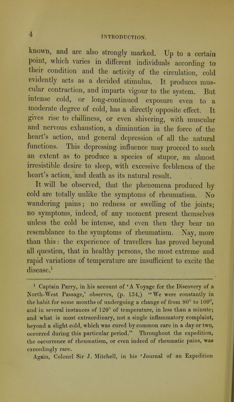 INTRODUCTION. known, and are also strongly marked. Up to a certain point, which varies in different individuals according to their condition and the activity of the circulation, cold evidently acts as a decided stimulus. It produces mus- cular contraction, and imparts vigour to the system. But intense cold, or long-continued exposure even to a moderate degree of cold, has a directly opposite effect. It gives rise to chilliness, or even shivering, with muscular and nervous exhaustion, a diminution in the force of the heart's action, and general depression of all the natural functions. This depressing influence may proceed to such an extent as to produce a species of stupor, an almost irresistible desire to sleep, with excessive feebleness of the heart's action, and death as its natural result. It will be observed, that the phenomena produced by cold are totally unlike the symptoms of rheumatism. No wandering pains; no redness or swelling of the joints; no symptoms, indeed, of any moment present themselves unless the cold be intense, and even then they bear no resemblance to the symptoms of rheumatism. Nay, more than this: the experience of travellers has proved beyond all question, that in healthy persons, the most extreme and rapid variations of temperature are insufficient to excite the disease.^ ^ Captain Parry, in his account of *A Voyage for the Discovery of a North-West Passage,' observes, (p. 134,) We were constantly in the habit for some months of undergoing a change of from 80° to 100°, and in several instances of 120° of temperature, in less than a minute; and what is most extraordinary, not a single inflammatory complaint, beyond a slight cold, which was cured by common care in a day or two, occurred during this particular period. Throughout the expedition, the occurrence of rheumatism, or even indeed of rheumatic pains, was exceedingly rare. Again, Colonel Sir J. Mitchell, in his 'Journal of an Expedition