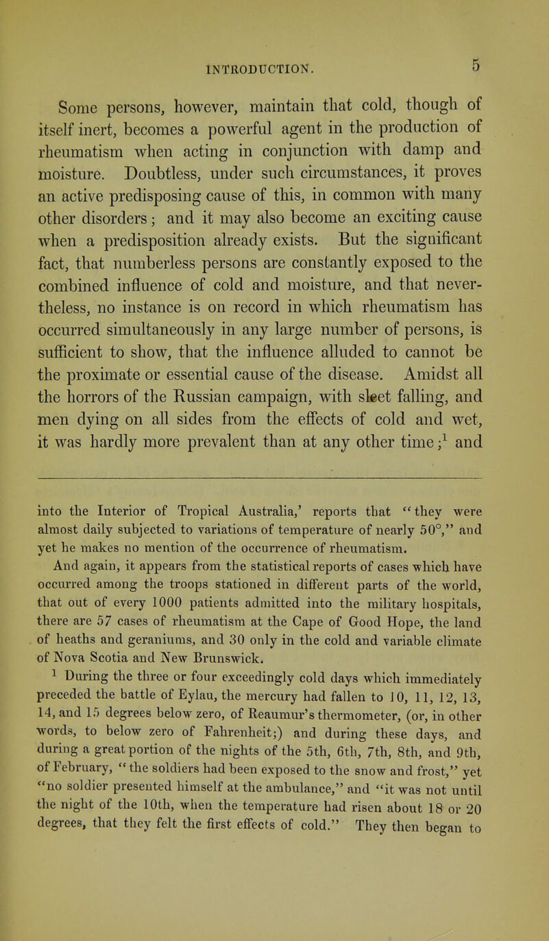 Some persons, however, maintain that cold, though of itself inert, becomes a powerful agent in the production of rheumatism when acting in conjunction with damp and moisture. Doubtless, under such circumstances, it proves an active predisposing cause of this, in common with many other disorders; and it may also become an exciting cause when a predisposition already exists. But the significant fact, that numberless persons are constantly exposed to the combined influence of cold and moisture, and that never- theless, no instance is on record in which rheumatism has occurred simultaneously in any large number of persons, is sufficient to show, that the influence alluded to cannot be the proximate or essential cause of the disease. Amidst all the horrors of the Russian campaign, with sket falling, and men dying on all sides from the efiects of cold and wet, it was hardly more prevalent than at any other time ;^ and into the Interior of Tropical Australia,' reports that they were almost daily subjected to variations of temperature of nearly 50°, and yet he makes no mention of the occurrence of rheumatism. And again, it appears from the statistical reports of cases which have occurred among the troops stationed in different parts of the world, that out of every 1000 patients admitted into the military hospitals, there are 57 cases of rheumatism at the Cape of Good Hope, the land of heaths and geraniums, and 30 only in the cold and variable climate of Nova Scotia and New Brunswick. 1 During the three or four exceedingly cold days which immediately preceded the battle of Eylau, the mercury had fallen to JO, 11, 12, 13, 14, and 15 degrees below zero, of Reaumur's thermometer, (or, in other words, to below zero of Fahrenheit;) and during these days, and during a great portion of the nights of the 5th, 6th, 7th, 8th, and 9th, of February, the soldiers had been exposed to the snow and frost, yet no soldier presented himself at the ambulance, and it was not until the night of the lOth, when the temperature had risen about 18 or 20 degrees, that they felt the first effects of cold. They then began to