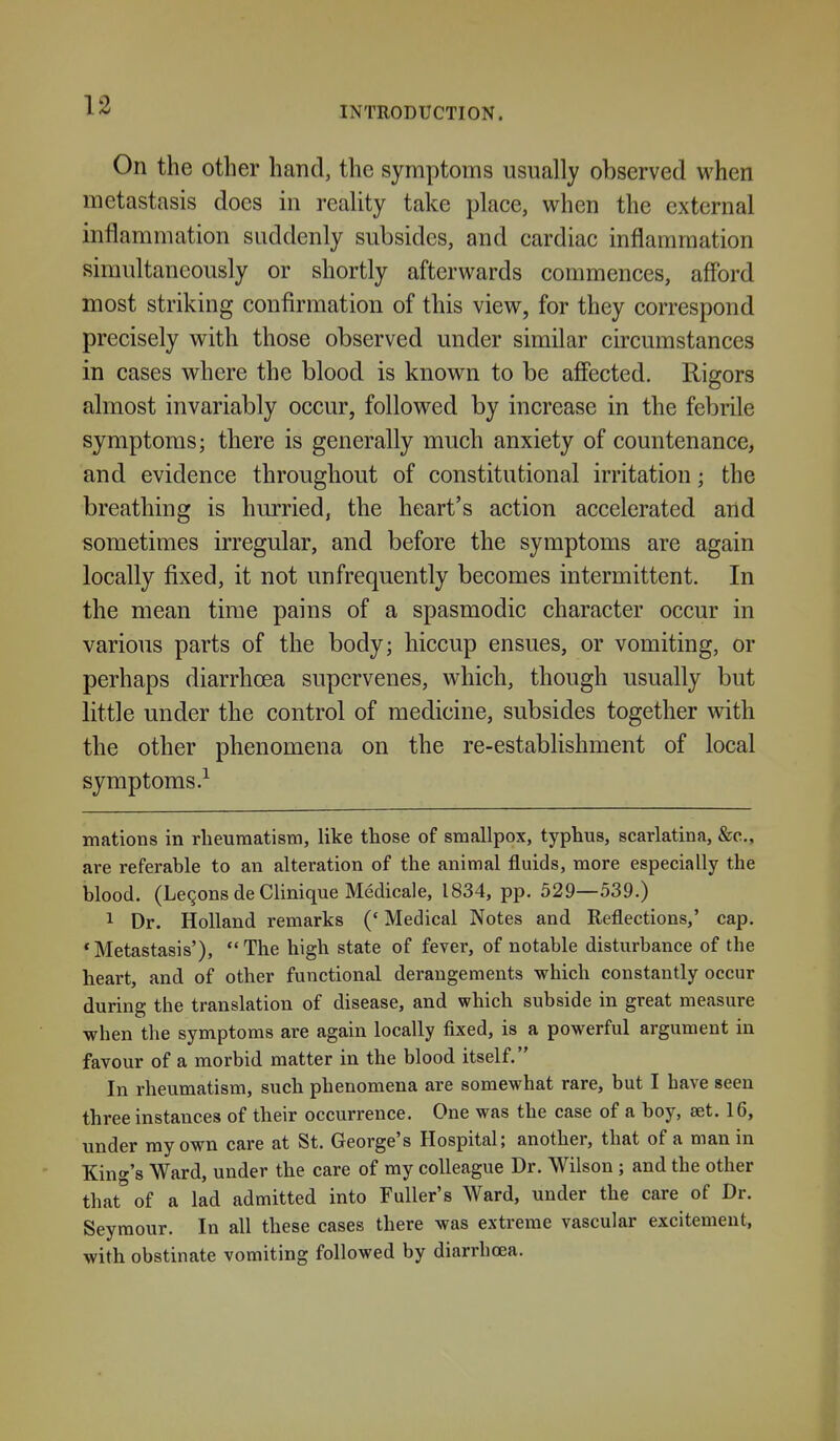 INTRODUCTION. On the other hand, the symptoms usually observed when metastasis docs in reality take place, when the external inflammation suddenly subsides, and cardiac inflammation simultaneously or shortly afterwards commences, aflbrd most striking confirmation of this view, for they correspond precisely with those observed under similar circumstances in cases where the blood is known to be affected. Rigors almost invariably occur, followed by increase in the febrile symptoms; there is generally much anxiety of countenance, and evidence throughout of constitutional irritation; the breathing is hurried, the heart's action accelerated and sometimes irregular, and before the symptoms are again locally fixed, it not unfrequently becomes intermittent. In the mean time pains of a spasmodic character occur in various parts of the body; hiccup ensues, or vomiting, or perhaps diarrhoea supervenes, which, though usually but little under the control of medicine, subsides together with the other phenomena on the re-establishment of local symptoms.^ mations in rlieuraatism, like those of smallpox, typhus, scarlatina, &c., are referable to an alteration of the animal fluids, more especially the blood. (Le9ons de Clinique Medicale, 1834, pp. 529—539.) 1 Dr. Holland remarks (' Medical Notes and Reflections,' cap. 'Metastasis'), The high state of fever, of notable disturbance of the heart, and of other functional derangements which constantly occur during the translation of disease, and which subside in great measure when the symptoms are again locally fixed, is a powerful argument in favour of a morbid matter in the blood itself. In rheumatism, such phenomena are somewhat rare, but I have seen three instances of their occurrence. One was the case of a boy, set, 16, under ray own care at St. George's Hospital; another, that of a man in King's Ward, under the care of my colleague Dr. Wilson ; and the other that of a lad admitted into Fuller's Ward, under the care of Dr. Seymour. In all these cases there was extreme vascular excitement, with obstinate vomiting followed by diarrhoea.