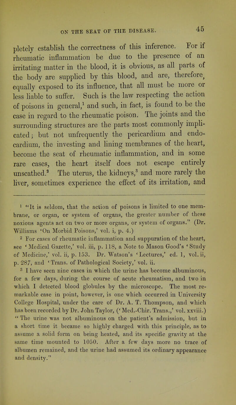 ON THE SEAT OP THE DISEASE. pletely establish the correctness of this inference. For if rheumatic inflammation be due to the presence of an irritating matter in the blood, it is obvious, as all parts of the body are suppHed by this blood, and are, therefore, equally exposed to its influence, that all must be more or less hable to sufi'er. Such is the law respecting the action of poisons in general,^ and such, in fact, is found to be the case in regard to the rheumatic poison. The joints and the surrounding structures are the parts most commonly impli- cated; but not unfrequently the pericardium and endo- cardium, the investing and Kning membranes of the heart, become the seat of rheumatic inflammation, and in some rare cases, the heart itself does not escape entirely unscathed.^ The uterus, the kidneys,^ and more rarely the liver, sometimes experience the efi'ect of its irritation, and ' It is seldom, that the action of poisons is limited to one mem- brane, or organ, or system of organs, the greater number of these noxious agents act on two or more organs, or system of organs. (Dr. Williams 'On Morbid Poisons,' vol. i, p. 4.) 2 For cases of rheumatic inflammation and suppuration of the heart, see * Medical Gazette,' vol. iii, p. 118, a Note to Mason Good's • Study of Medicine,' vol. ii, p. 153. Dr. Watson's 'Lectures,' ed. 1, vol.ii, p. 287, and 'Trans, of Pathological Society,' vol. ii. 2 I have seen nine cases in which the urine has become albuminous, for a few days, during the course of acute rheumatism, and two in which I detected blood globules by the microscope. The most re- markable case in point, however, is one which occurred in University College Hospital, under the care of Dr. A. T. Thompson, and which has been recorded by Dr. John Taylor, (' Med.-Chir. Trans.,' vol. xxviii.)  The urine was not albuminous on the patient's admission, but in a short time it became so highly charged with this principle, as to assume a solid form on being heated, and its specific gravity at the same time mounted to 1050. After a few days more no trace of albumen remained, and the urine had assumed its ordinary appearance and density.