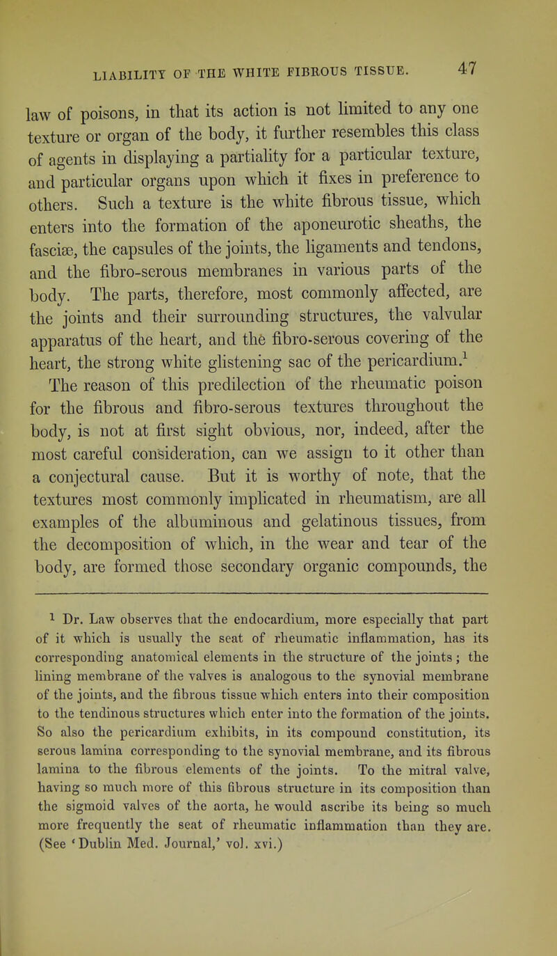 LIABILITY OF THE WHITE FIBKOUS TISSUE. law of poisons, in that its action is not limited to any one texture or organ of the body, it further resembles this class of agents in displaying a partiality for a particular texture, and particular organs upon which it fixes in preference to others. Such a texture is the white fibrous tissue, which enters into the formation of the aponeurotic sheaths, the fasciae, the capsules of the joints, the Hgaments and tendons, and the fibro-serous membranes in various parts of the body. The parts, therefore, most commonly affected, are the joints and their surrounding structures, the valvular apparatus of the heart, and the fibro-serous covering of the heart, the strong white ghstening sac of the pericardium.^ The reason of this predilection of the rheumatic poison for the fibrous and fibro-serous textures throughout the body, is not at first sight obvious, nor, indeed, after the most careful consideration, can we assign to it other than a conjectural cause. But it is worthy of note, that the textures most commonly implicated in rheumatism, are all examples of the albuminous and gelatinous tissues, from the decomposition of which, in the wear and tear of the body, are formed those secondary organic compounds, the 1 Dr. Law observes that the endocardium, more especially that part of it which is usually the seat of rheumatic inflammation, has its corresponding anatomical elements in the structure of the joints ; the lining membrane of the valves is analogous to the synovial membrane of the joints, and the fibrous tissue which enters into their composition to the tendinous structures which enter into the formation of the joints. So also the pericardium exhibits, in its compound constitution, its serous lamina corresponding to the synovial membrane, and its fibrous lamina to the fibrous elements of the joints. To the mitral valve, having so much more of this fibrous structure in its composition than the sigmoid valves of the aorta, he would ascribe its being so much more frequently the seat of rheumatic inflammation than they are. (See 'Dublin Med. Journal,' vol. xvi.)