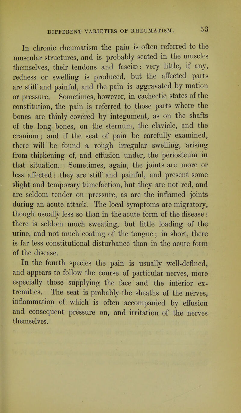 In chronic rheumatism the pain is often referred to the muscular structures, and is probably seated in the muscles themselves, their tendons and fasciae: very little, if any, redness or swelling is produced, but the affected parts are stiff and painful, and the pain is aggravated by motion or pressure. Sometimes, however, in cachectic states of the constitution, the pain is referred to those parts where the bones are thinly covered by integument, as on the shafts of the long bones, on the sternum, the clavicle, and the cranium; and if the seat of pain be carefully examined, there will be found a rough irregular swelling, arising from thickening of, and effusion under, the periosteum in that situation. Sometimes, again, the joints are more or less affected: they are stiff and painful, and present some slight and temporary tumefaction, but they are not red, and are seldom tender on pressure, as are the inflamed joints during an acute attack. The local symptoms are migratory, though usually less so than in the acute form of the disease t there is seldom much sweating, but little loading of the urine, and not much coating of the tongue; in short, there is far less constitutional disturbance than in the acute form of the disease. In the fourth species the pain is usually well-defined, and appears to follow the course of particular nerves, more especially those supplying the face and the inferior ex- tremities. The seat is probably the sheaths of the nerves, inflammation of which is often accompanied by effusion and consequent pressure on, and irritation of the nerves themselves.