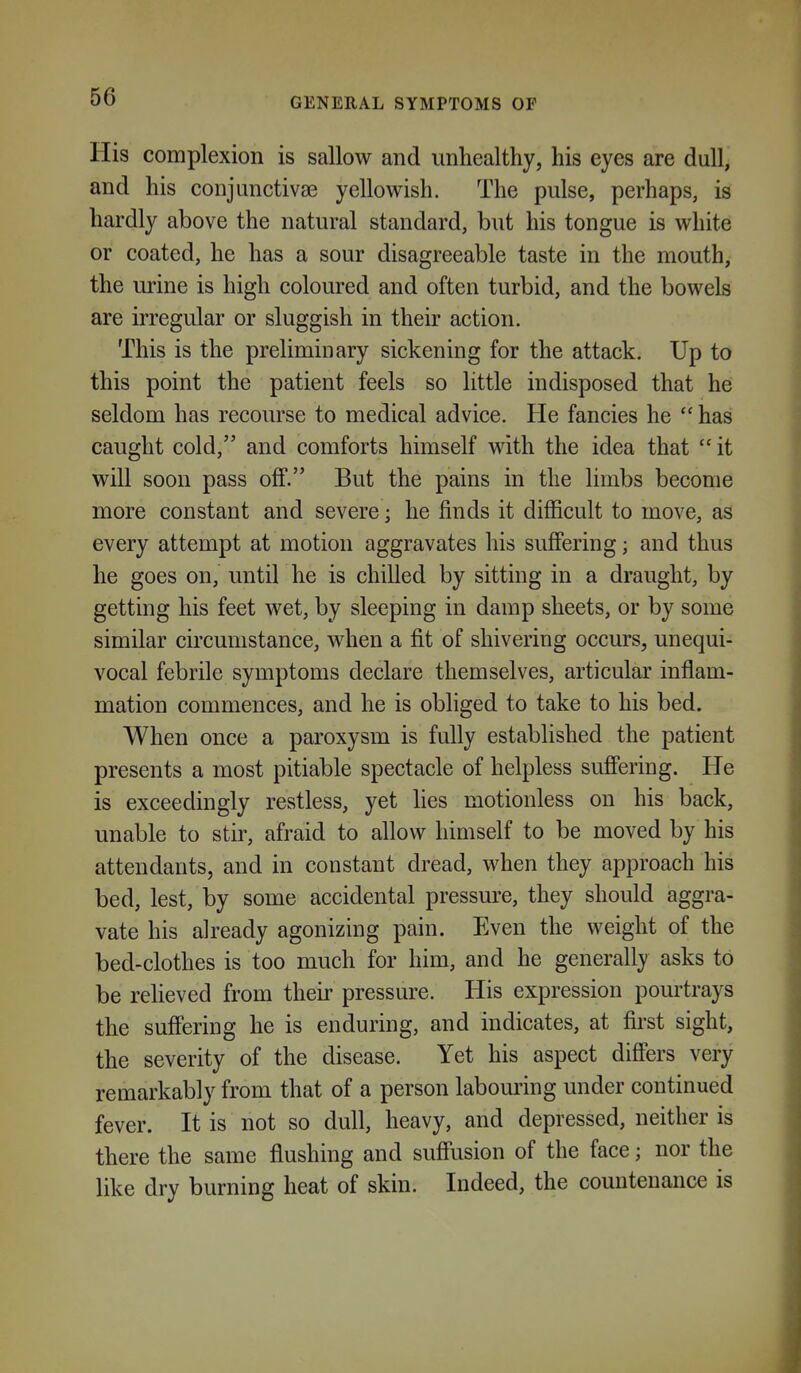 GENERAL SYMPTOMS OF His complexion is sallow and unhealthy, his eyes are dull, and his conjunctivse yellowish. The pulse, perhaps, is hardly above the natural standard, but his tongue is white or coated, he has a sour disagreeable taste in the mouth, the urine is high coloured and often turbid, and the bowels are irregular or sluggish in their action. This is the preliminary sickening for the attack. Up to this point the patient feels so little indisposed that he seldom has recourse to medical advice. He fancies he  has caught cold, and comforts himself with the idea that  it will soon pass off. But the pains in the limbs become more constant and severe; he finds it difficult to move, as every attempt at motion aggravates his suffering; and thus he goes on, until he is chilled by sitting in a draught, by getting his feet wet, by sleeping in damp sheets, or by some similar circumstance, when a fit of shivering occurs, unequi- vocal febrile symptoms declare themselves, articular inflam- mation commences, and he is obliged to take to his bed. When once a paroxysm is fully established the patient presents a most pitiable spectacle of helpless suff'ering. He is exceedingly restless, yet lies motionless on his back, unable to stir, afraid to allow himself to be moved by his attendants, and in constant dread, when they approach his bed, lest, by some accidental pressure, they should aggra- vate his already agonizing pain. Even the weight of the bed-clothes is too much for him, and he generally asks to be reheved from their pressure. His expression pourtrays the suffering he is enduring, and indicates, at first sight, the severity of the disease. Yet his aspect differs very remarkably from that of a person labouring under continued fever. It is not so dull, heavy, and depressed, neither is there the same flushing and suffusion of the face; nor the like dry burning heat of skin. Indeed, the countenance is