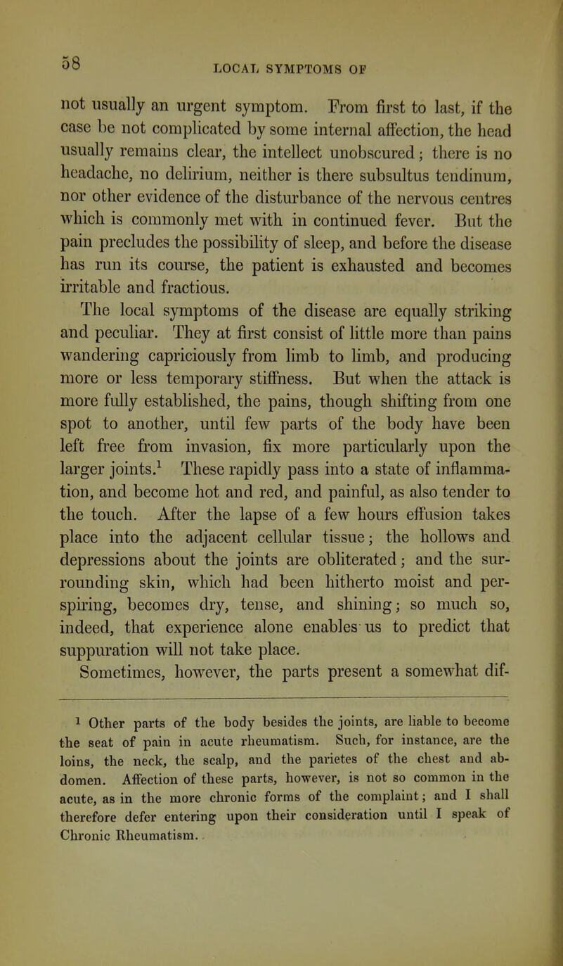 LOCAL SYMPTOMS OF not usually an urgent symptom. From first to last, if the case be not complicated by some internal affection, the head usually remains clear, the intellect unobscured; there is no headache, no deluium, neither is there subsultus tendinura, nor other evidence of the disturbance of the nervous centres which is commonly met with in continued fever. But the pain precludes the possibility of sleep, and before the disease has run its course, the patient is exhausted and becomes irritable and fractious. The local symptoms of the disease are equally striking and pecuHar. They at first consist of little more than pains wandering capriciously from limb to limb, and producing more or less temporary stiffness. But when the attack is more fully established, the pains, though shifting from one spot to another, until few parts of the body have been left free from invasion, fix more particularly upon the larger joints.^ These rapidly pass into a state of inflamma- tion, and become hot and red, and painful, as also tender to the touch. After the lapse of a few hours effusion takes place into the adjacent cellular tissue; the hollows and depressions about the joints are obliterated; and the sur- rounding skin, which had been hitherto moist and per- spiring, becomes dry, tense, and shining; so much so, indeed, that experience alone enables us to predict that suppuration will not take place. Sometimes, however, the parts present a somewhat dif- 1 Other parts of the body besides the joints, are liable to become the seat of pain in acute rheumatism. Such, for instance, are the loins, the neck, the scalp, and the parietes of the chest and ab- domen. Affection of these parts, however, is not so common in the acute, as in the more chronic forms of the complaint; and I shall therefore defer entering upon their consideration until I speak of Chronic Rheumatism.