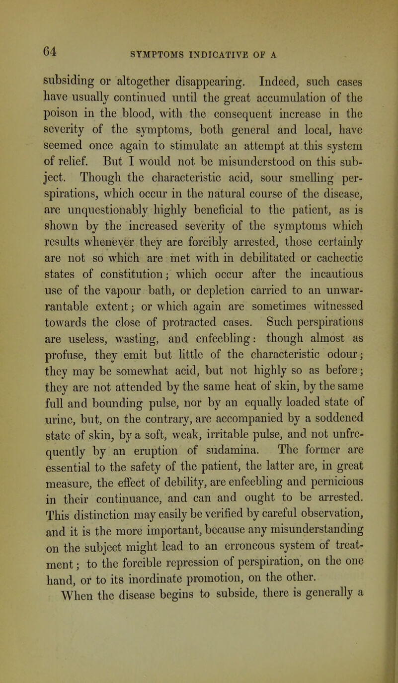 G4 SYMPTOMS INDICATIVE OF A subsiding or altogether disappearing. Indeed, such cases have usually continued until the great accumulation of the poison in the blood, with the consequent increase in the severity of the symptoms, both general and local, have seemed once again to stimulate an attempt at this system of relief. But I would not be misunderstood on this sub- ject. Though the characteristic acid, sour smelling per- spirations, which occur in the natural course of the disease, are unquestionably highly beneficial to the patient, as is shown by the increased severity of the symptoms which results whenever they are forcibly arrested, those certainly are not so which are met with in debilitated or cachectic states of constitution; which occur after the incautious use of the vapour bath, or depletion carried to an unwar- rantable extent; or which again are sometimes witnessed towards the close of protracted cases. Such perspirations are useless, wasting, and enfeebling: though almost as profuse, they emit but little of the characteristic odour; they may be somewhat acid, but not highly so as before; they are not attended by the same heat of skin, by the same full and bounding pulse, nor by an equally loaded state of urine, but, on the contrary, are accompanied by a soddened state of skin, by a soft, weak, irritable pulse, and not unfre- quently by an eruption of sudamina. The former are essential to the safety of the patient, the latter are, in great measure, the effect of debihty, are enfeebling and pernicious in their continuance, and can and ought to be arrested. This distinction may easily be verified by careful observation, and it is the more important, because any misunderstanding on the subject might lead to an erroneous system of treat- ment ; to the forcible repression of perspiration, on the one hand, or to its inordinate promotion, on the other. When the disease begins to subside, there is generally a