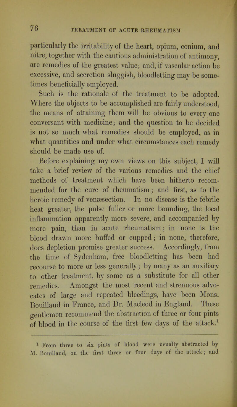 particularly the irritability of the heart, opium, coniura, and nitre, together with the cautious administration of antimony, are remedies of the greatest value; and, if vascular action be excessive, and secretion sluggish, bloodletting may be some- times beneficially employed. Such is the rationale of the treatment to be adopted. Where the objects to be accomplished are fairly understood, the means of attaining them v^^ill be obvious to every one conversant vrith medicine; and the question to be decided is not so much wh&i remedies should be employed, as in what quantities and under what circumstances each remedy should be made use of. Before explaining my own views on this subject, I will take a brief review of the various remedies and the chief methods of treatment which have been hitherto recom- mended for the cure of rheumatism; and first, as to the heroic remedy of vensesection. In no disease is the febrile heat greater, the pulse fuller or more bounding, the local inflammation apparently more severe, and accompanied by more pain, than in acute rheumatism; in none is the blood drawn more buffed or cupped; in none, therefore, does depletion promise greater success. Accordingly, from the time of Sydenham, free bloodletting has been had recourse to more or less generally; by many as an auxiliary to other treatment, by some as a substitute for all other remedies. Amongst the most recent and strenuous advo- cates of large and repeated bleedings, have been Mons. Bouillaud in France, and Dr. Macleod in England. These gentlemen recommend the abstraction of three or four pints of blood in the course of the first few days of the attack.^ ^ From three to six pints of blood were usually abstracted by M. Bouillaud, on the first three or four days of the attack; and