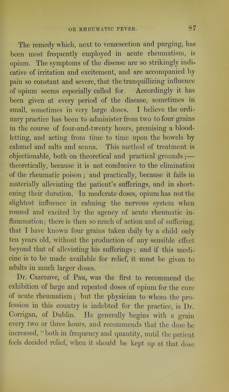 The remedy which, next to vensesection and purging, has been most frequently employed in acute rheumatism, is opium. The symptoms of the disease are so strikingly indi- cative of irritation and excitement, and are accompanied by pain so constant and severe, that the tranquillizing influence of opium seems especially called for. Accordingly it has been given at every period of the disease, sometimes in small, sometimes in very large doses. I believe the ordi- nary practice has been to administer from two to four grains in the course of four-and-twenty hours, premising a blood- letting, and acting from time to time upon the bowels by calomel and salts and senna. This method of treatment is objectionable, both on theoretical and practical grounds;— theoretically, because it is not conducive to the elimination of the rheumatic poison; and practically, because it fails in materially alleviating the patient's sufferings, and in short- ening their duration. In moderate doses, opium has not the slightest influence in calming the nervous system when roused and excited by the agency of acute rheumatic in- flammation; there is then so much of action and of suffering, that I have known four grains taken daily by a child only ten years old, without the production of any sensible effect beyond that of alleviating his sufferings ; and if this medi- cine is to be made available for relief, it must be given to adults in much larger doses. Dr. Cazenave, of Pau, was the first to recommend the exhibition of large and repeated doses of opium for the cure of acute rheumatism; but the physician to whom the pro- fession in this country is indebted for the practice, is Dr. Corrigan, of Dublin. He generally begins with a grain every two or three hours, and recommends that the dose be increased, both in frequency and quantity, until the patient feels decided relief, when it should be kept up at that dose