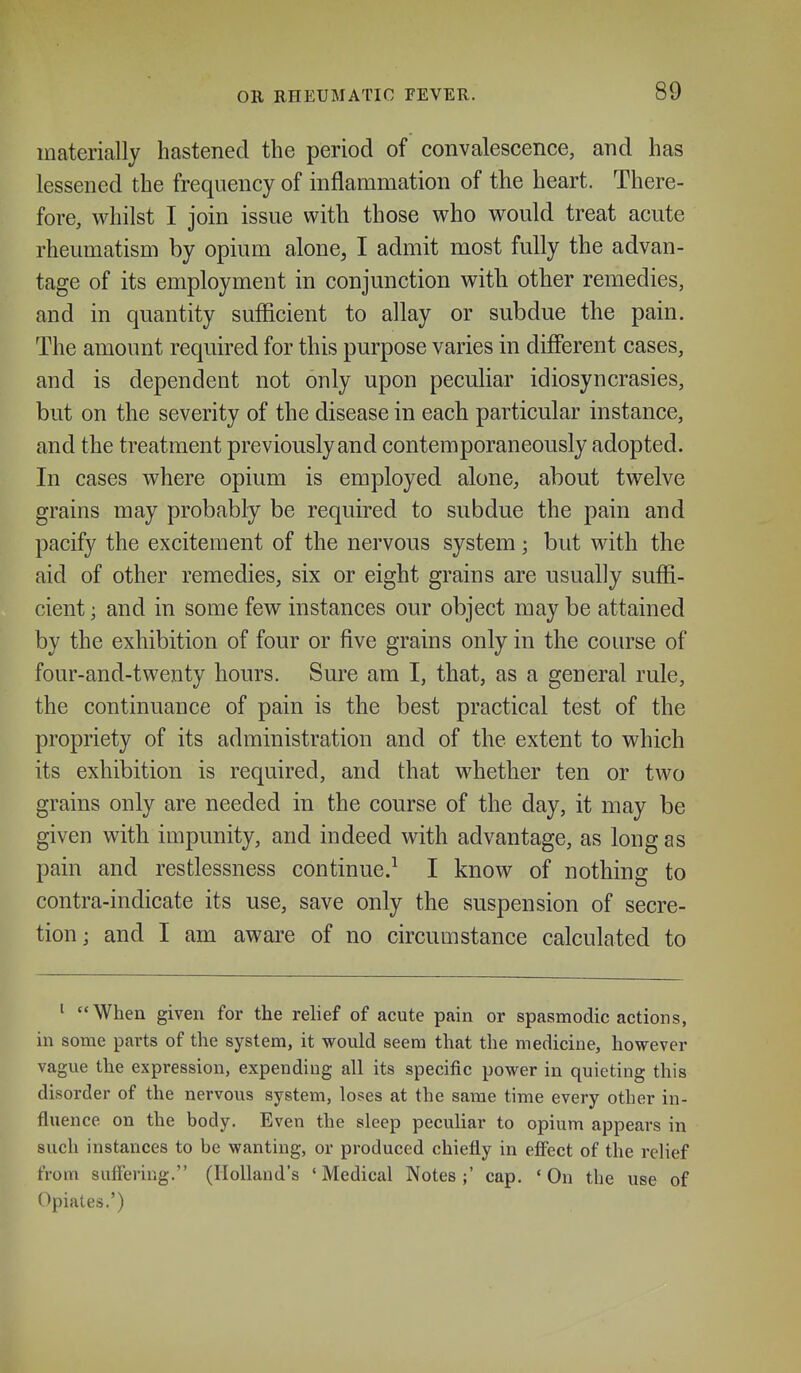 materially hastened the period of convalescence, and has lessened the frequency of inflammation of the heart. There- fore, whilst I join issue with those who would treat acute rheumatism by opium alone, I admit most fully the advan- tage of its employment in conjunction with other remedies, and in quantity sufficient to allay or subdue the pain. The amount required for this purpose varies in different cases, and is dependent not only upon peculiar idiosyncrasies, but on the severity of the disease in each particular instance, and the treatment previously and contemporaneously adopted. In cases where opium is employed alone, about twelve grains may probably be required to subdue the pain and pacify the excitement of the nervous system; but with the aid of other remedies, six or eight grains are usually suffi- cient ; and in some few instances our object may be attained by the exhibition of four or five grains only in the course of four-and-twenty hours. Sure am I, that, as a general rule, the continuance of pain is the best practical test of the propriety of its administration and of the extent to which its exhibition is required, and that whether ten or two grains only are needed in the course of the day, it may be given with impunity, and indeed with advantage, as long as pain and restlessness continue.^ I know of nothing to contra-indicate its use, save only the suspension of secre- tion; and I am aware of no circumstance calculated to ^ When given for the relief of acute pain or spasmodic actions, in some parts of the system, it would seem that the medicine, however vague the expression, expending all its specific power in quieting this disorder of the nervous system, loses at the same time every other in- fluence on the body. Even the sleep peculiar to opium appears in such instances to be wanting, or produced chiefly in efi^ect of the relief from suffering. (Holland's 'Medical Notes;' cap. 'On the use of Opiates.')