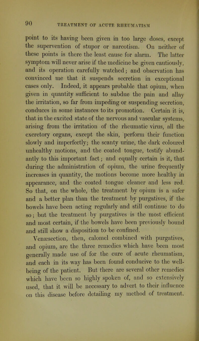 point to its having been given in too large closes, except the supervention of stupor or narcotism. On neither of these points is there the least cause for alarm. The latter symptom will never arise if the medicine be given cautiously, and its operation carefully watched; and observation has convinced me that it suspends secretion in exceptional cases only. Indeed, it appears probable that opium, when given in quantity sufficient to subdue the pain and allay the irritation, so far from impeding or suspending secretion, conduces in some instances to its promotion. Certain it is, that in the excited state of the nervous and vascular systems, arising from the irritation of the rheumatic virus, all the excretory organs, except the skin, perform their function slowly and imperfectly; the scanty urine, the dark coloured unhealthy motions, and the coated tongue, testify abund- antly to this important fact; and equally certain is it, that during the administration of opium, the urine frequently increases in quantity, the motions become more healthy in appearance, and the coated tongue cleaner and less red. So that, on the whole, the treatment by opium is a safer and a better plan than the treatment by purgatives, if the bowels have been acting regularly and still continue to do so; but the treatment by purgatives is the most efficient and most certain, if the bowels have been previously bound and still show a disposition to be confined. Vengesection, then, calomel combined vsdth purgatives, and opium, are the three remedies which have been most generally made use of for the cure of acute rheumatism, and each in its way has been found conducive to the well- being of the patient. But there are several other remedies which have been so highly spoken of, and so extensively used, that it will be necessary to advert to their influence on this disease before detailing my method of treatment.