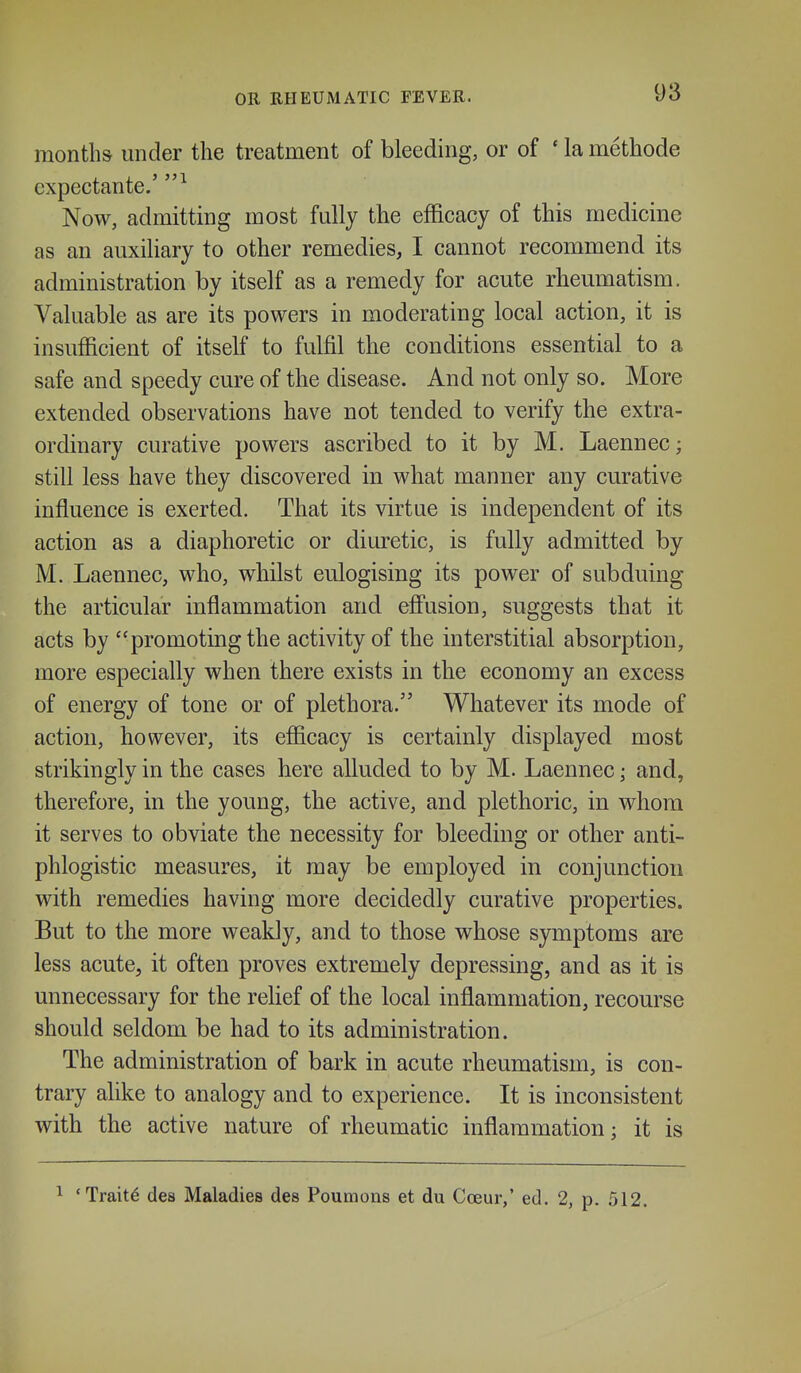 months under the treatment of bleeding, or of ' la methode expectante.' Now, admitting most fully the efficacy of this medicine as an auxiliary to other remedies, I cannot recommend its administration by itself as a remedy for acute rheumatism. Valuable as are its powers in moderating local action, it is insufficient of itself to fulfil the conditions essential to a safe and speedy cure of the disease. And not only so. More extended observations have not tended to verify the extra- ordinary curative powers ascribed to it by M. Laennec; still less have they discovered in what manner any curative influence is exerted. That its virtue is independent of its action as a diaphoretic or diuretic, is fully admitted by M. Laennec, who, whilst eulogising its power of subduing the articular inflammation and effusion, suggests that it acts by promoting the activity of the interstitial absorption, more especially when there exists in the economy an excess of energy of tone or of plethora. Whatever its mode of action, however, its efficacy is certainly displayed most strikingly in the cases here alluded to by M. Laennec; and, therefore, in the young, the active, and plethoric, in whom it serves to obviate the necessity for bleeding or other anti- phlogistic measures, it may be employed in conjunction with remedies having more decidedly curative properties. But to the more weakly, and to those whose symptoms are less acute, it often proves extremely depressing, and as it is unnecessary for the rehef of the local inflammation, recourse should seldom be had to its administration. The administration of bark in acute rheumatism, is con- trary alike to analogy and to experience. It is inconsistent with the active nature of rheumatic inflammation; it is 'Traits des Maladies des Poumons et du Coeur,' ed. 2, p. 512.