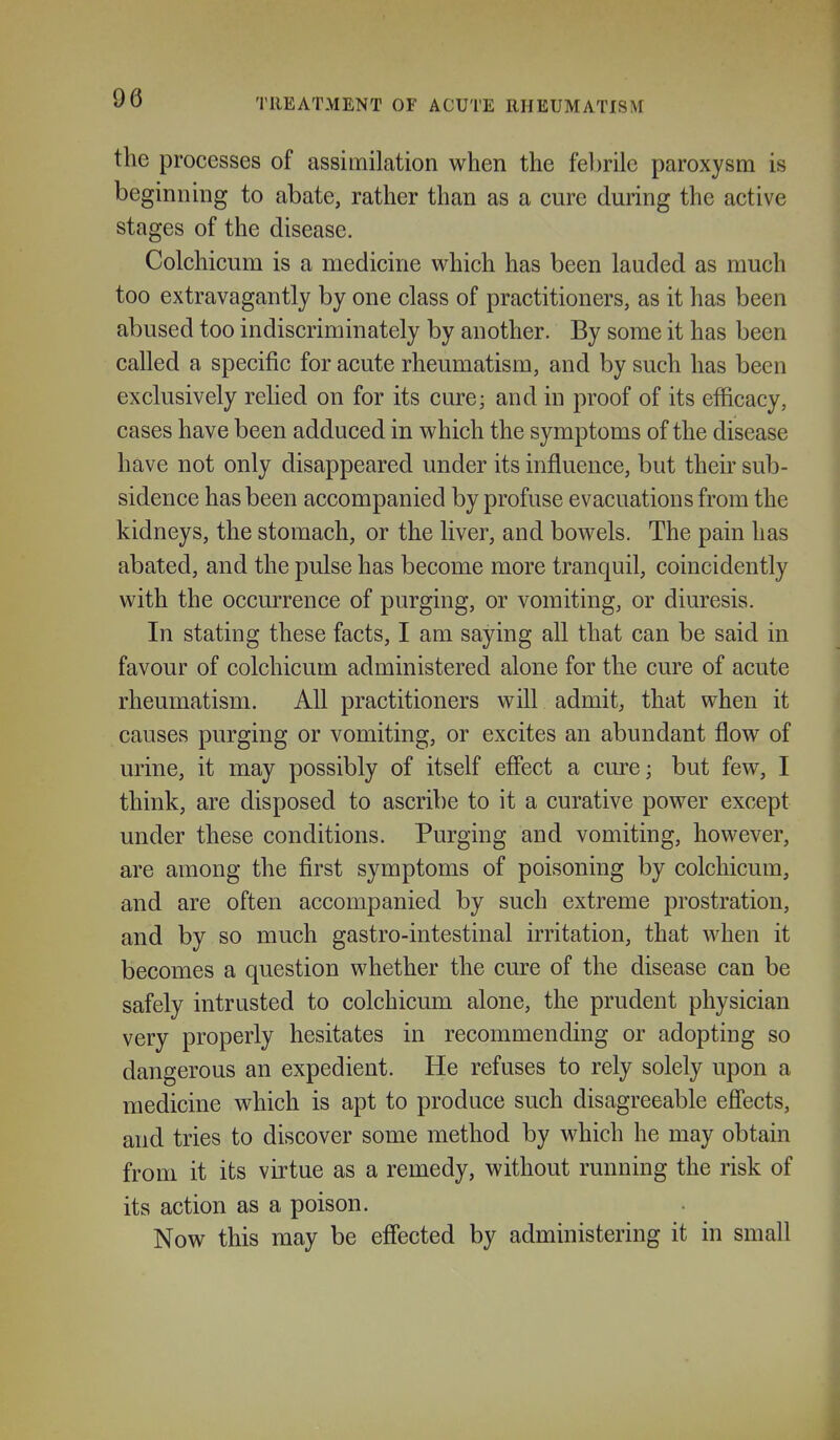 the processes of assimilation when the febrile paroxysm is beginning to abate, rather than as a cure during the active stages of the disease. Colchicum is a medicine which has been lauded as much too extravagantly by one class of practitioners, as it has been abused too indiscriminately by another. By some it has been called a specific for acute rheumatism, and by such has been exclusively relied on for its cure; and in proof of its efficacy, cases have been adduced in which the symptoms of the disease have not only disappeared under its influence, but their sub- sidence has been accompanied by profuse evacuations from the kidneys, the stomach, or the liver, and bowels. The pain has abated, and the pulse has become more tranquil, coincidently with the occurrence of purging, or vomiting, or diuresis. In stating these facts, I am saying all that can be said in favour of colchicum administered alone for the cure of acute rheumatism. All practitioners will admit, that when it causes purging or vomiting, or excites an abundant flow of urine, it may possibly of itself effect a cure; but few, I think, are disposed to ascribe to it a curative power except under these conditions. Purging and vomiting, however, are among the first symptoms of poisoning by colchicum, and are often accompanied by such extreme prostration, and by so much gastro-intestinal irritation, that when it becomes a question whether the cure of the disease can be safely intrusted to colchicum alone, the prudent physician very properly hesitates in recommending or adopting so dangerous an expedient. He refuses to rely solely upon a medicine which is apt to produce such disagreeable eflects, and tries to discover some method by which he may obtain from it its virtue as a remedy, without running the risk of its action as a poison. Now this may be effected by administering it in small