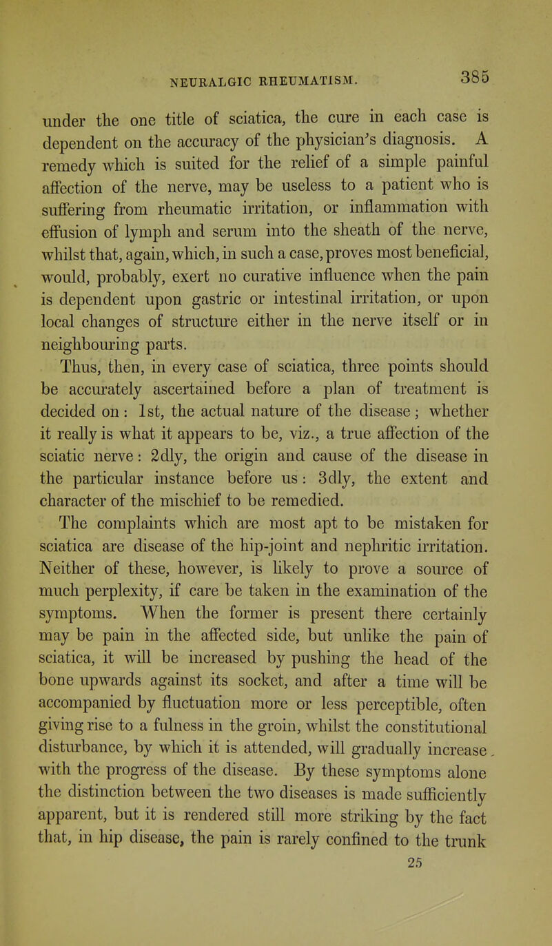 under the one title of sciatica, the cure in each case is dependent on the accuracy of the physician's diagnosis. A remedy which is suited for the reUef of a simple painful affection of the nerve, may be useless to a patient who is suffering from rheumatic irritation, or inflammation with effusion of lymph and serum into the sheath of the nerve, whilst that, again, which, in such a case, proves most beneficial, would, probably, exert no curative influence when the pain is dependent upon gastric or intestinal irritation, or upon local changes of structure either in the nerve itself or in neighbouring parts. Thus, then, in every case of sciatica, three points should be accurately ascertained before a plan of treatment is decided on : 1st, the actual nature of the disease ; whether it really is what it appears to be, viz., a true affection of the sciatic nerve: 2dly, the origin and cause of the disease in the particular instance before us: 3dly, the extent and character of the mischief to be remedied. The complaints which are most apt to be mistaken for sciatica are disease of the hip-joint and nephritic irritation. Neither of these, however, is likely to prove a source of much perplexity, if care be taken in the examination of the symptoms. When the former is present there certainly may be pain in the affected side, but unlike the pain of sciatica, it will be increased by pushing the head of the bone upwards against its socket, and after a time will be accompanied by fluctuation more or less perceptible, often giving rise to a fulness in the groin, whilst the constitutional disturbance, by which it is attended, will gradually increase with the progress of the disease. By these symptoms alone the distinction between the two diseases is made sufficiently apparent, but it is rendered still more striking by the fact that, in hip disease, the pain is rarely confined to the trunk 25