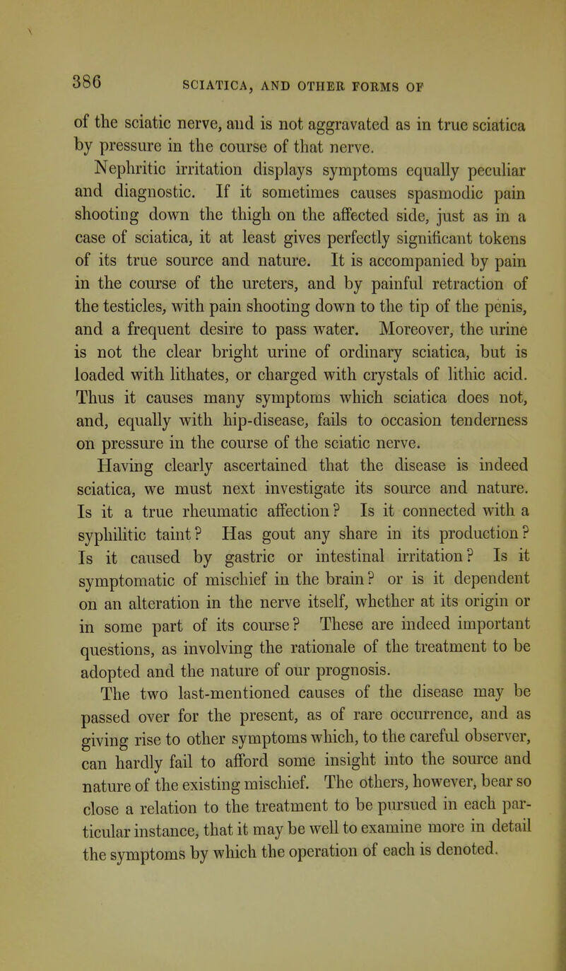 of the sciatic nerve, and is not aggravated as in true sciatica by pressure in the course of that nerve. Nephritic irritation displays symptoms equally peculiar and diagnostic. If it sometimes causes spasmodic pain shooting down the thigh on the affected side, just as in a case of sciatica, it at least gives perfectly significant tokens of its true source and nature. It is accompanied by pain in the course of the ureters, and by painful retraction of the testicles, with pain shooting down to the tip of the penis, and a frequent desire to pass water. Moreover, the urine is not the clear bright urine of ordinary sciatica, but is loaded with lithates, or charged with crystals of lithic acid. Thus it causes many symptoms which sciatica does not, and, equally with hip-disease, fails to occasion tenderness on pressure in the course of the sciatic nerve. Having clearly ascertained that the disease is indeed sciatica, we must next investigate its source and nature. Is it a true rheumatic affection ? Is it connected with a syphilitic taint? Has gout any share in its production? Is it caused by gastric or intestinal irritation? Is it symptomatic of mischief in the brain ? or is it dependent on an alteration in the nerve itself, whether at its origin or in some part of its course? These are indeed important questions, as involving the rationale of the treatment to be adopted and the nature of our prognosis. The two last-mentioned causes of the disease may be passed over for the present, as of rare occurrence, and as giving rise to other symptoms which, to the careful observer, can hardly fail to afibrd some insight into the source and nature of the existing mischief. The others, however, bear so close a relation to the treatment to be pursued in each par- ticular instance, that it may be well to examine more in detail the symptoms by which the operation of each is denoted.
