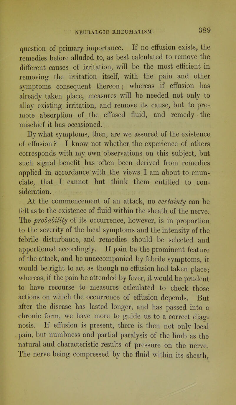 question of primary importance. If no effusion exists, the remedies before alluded to, as best calculated to remove the different causes of irritation, will be the most efficient in removing the irritation itself, v^^ith the pain and other symptoms consequent thereon; whereas if effusion has already taken place, measures will be needed not only to allay existing irritation, and remove its cause, but to pro- mote absorption of the effused fluid, and remedy the mischief it has occasioned. By what symptoms, then, are we assured of the existence of effusion ? I know not whether the experience of others corresponds with my own observations on this subject, but such signal benefit has often been derived from remedies applied in accordance with the views I am about to enun- ciate, that I cannot but think them entitled to con- sideration. At the commencement of an attack, no certainty can be felt as to the existence of fluid within the sheath of the nerve. The probability of its occurrence, however, is in proportion to the severity of the local symptoms and the intensity of the febrile disturbance, and remedies should be selected and apportioned accordingly. If pain be the prominent feature of the attack, and be unaccompanied by febrile symptoms, it would be right to act as though no effusion had taken place; whereas, if the pain be attended by fever, it would be prudent to have recourse to measures calculated to check those actions on which the occurrence of effusion depends. But after the disease has lasted longer, and has passed into a chronic form, we have more to guide us to a correct diag- nosis. If effusion is present, there is then not only local pain, but numbness and partial paralysis of the limb as the natural and characteristic results of pressure on the nerve. The nerve being compressed by the fluid within its sheath,