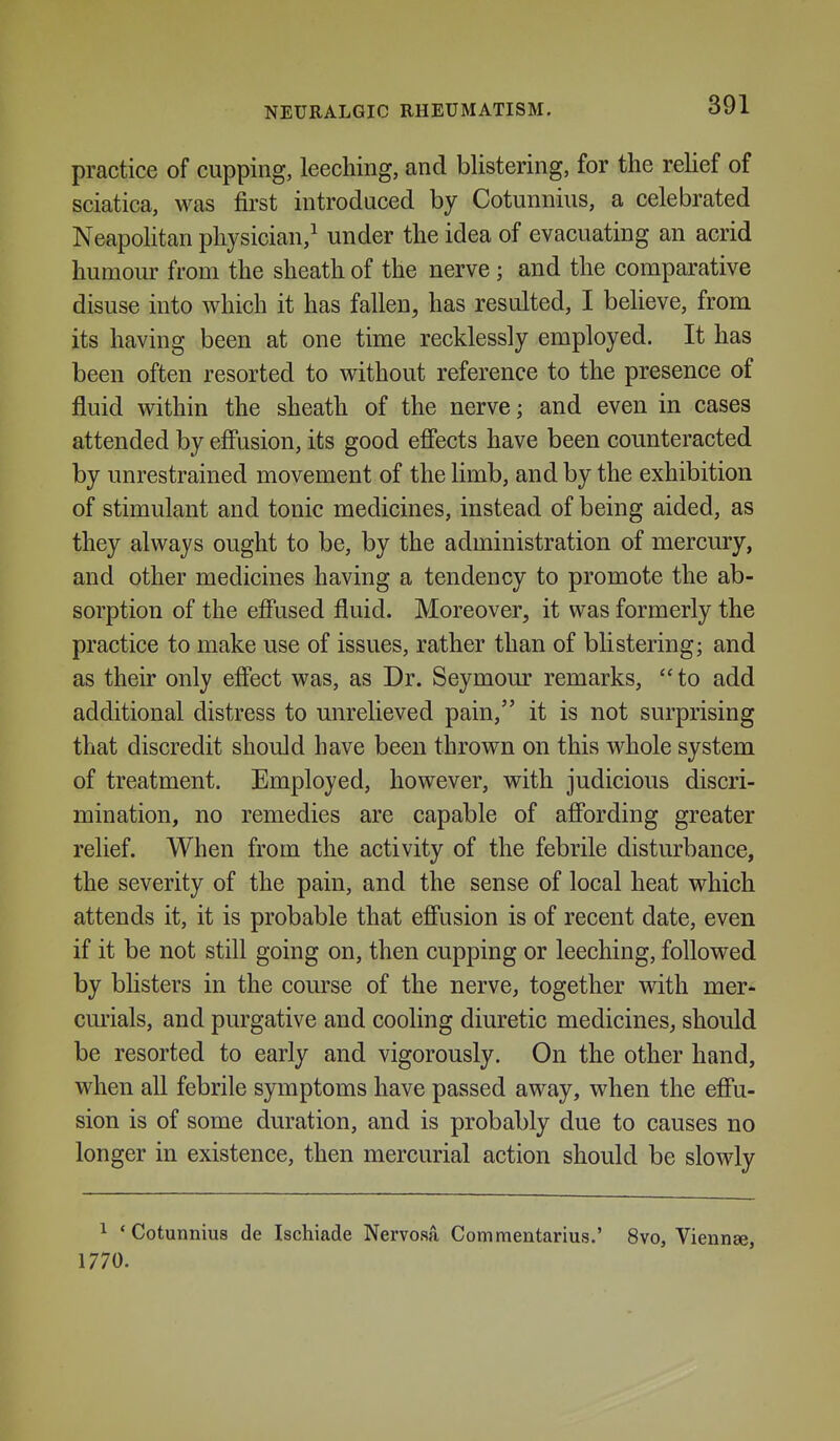 practice of cupping, leeching, and blistering, for the rehef of sciatica, was first introduced by Cotunnius, a celebrated Neapolitan physician,^ under the idea of evacuating an acrid humour from the sheath of the nerve ; and the comparative disuse into Avhich it has fallen, has resulted, I believe, from its having been at one time recklessly employed. It has been often resorted to without reference to the presence of fluid within the sheath of the nerve; and even in cases attended by effusion, its good effects have been counteracted by unrestrained movement of the limb, and by the exhibition of stimulant and tonic medicines, instead of being aided, as they always ought to be, by the administration of mercury, and other medicines having a tendency to promote the ab- sorption of the effused fluid. Moreover, it was formerly the practice to make use of issues, rather than of blistering; and as their only effect was, as Dr. Seymour remarks, to add additional distress to unrelieved pain, it is not surprising that discredit should have been thrown on this whole system of treatment. Employed, however, with judicious discri- mination, no remedies are capable of affording greater relief. When from the activity of the febrile disturbance, the severity of the pain, and the sense of local heat which attends it, it is probable that effusion is of recent date, even if it be not still going on, then cupping or leeching, followed by blisters in the course of the nerve, together with mer- curials, and purgative and cooling diuretic medicines, should be resorted to early and vigorously. On the other hand, when all febrile symptoms have passed away, when the effu- sion is of some duration, and is probably due to causes no longer in existence, then mercurial action should be slowly 1 'Cotunnius de Ischiade Nervosa Commentarius.' 8vo, Viennse, 1770.