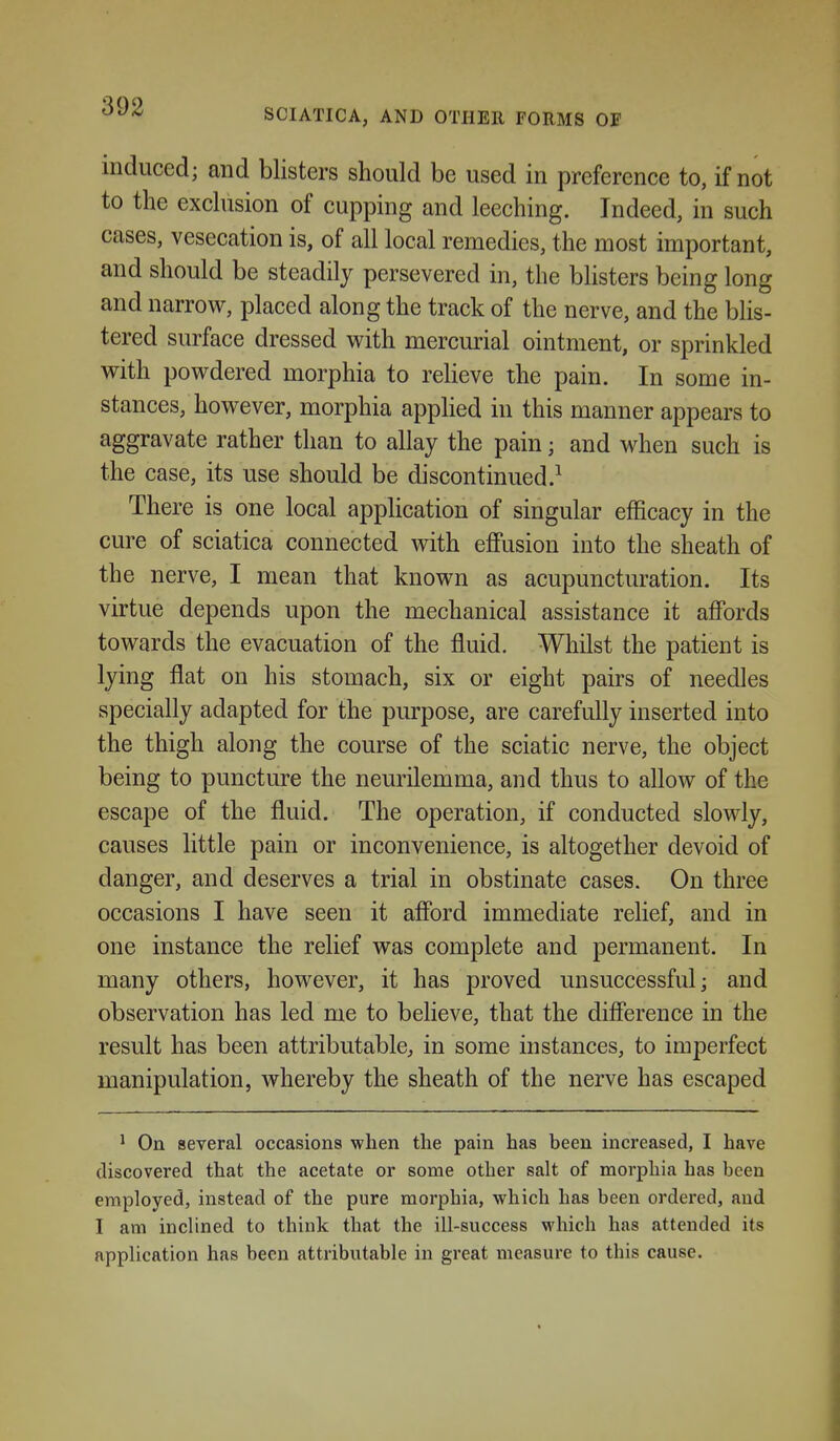 SCIATICA, AND OTHER FORMS OF induced; and blisters should be used in preference to, if not to the exclusion of cupping and leeching. Indeed, in such cases, vesecation is, of all local remedies, the most important, and should be steadily persevered in, the blisters being long and narrow, placed along the track of the nerve, and the blis- tered surface dressed vrith mercurial ointment, or sprinkled with powdered morphia to reheve the pain. In some in- stances, however, morphia apphed in this manner appears to aggravate rather than to allay the pain; and when such is the case, its use should be discontinued.^ There is one local application of singular efficacy in the cure of sciatica connected with effusion into the sheath of the nerve, I mean that known as acupuncturation. Its virtue depends upon the mechanical assistance it affords towards the evacuation of the fluid. Whilst the patient is lying flat on his stomach, six or eight pairs of needles specially adapted for the purpose, are carefully inserted into the thigh along the course of the sciatic nerve, the object being to puncture the neurilemma, and thus to allow of the escape of the fluid. The operation, if conducted slowly, causes little pain or inconvenience, is altogether devoid of danger, and deserves a trial in obstinate cases. On three occasions I have seen it afford immediate rehef, and in one instance the relief was complete and permanent. In many others, however, it has proved unsuccessful; and observation has led me to believe, that the difference in the result has been attributable, in some instances, to imperfect manipulation, whereby the sheath of the nerve has escaped ^ On several occasions when the pain has been increased, I have discovered that the acetate or some other salt of morphia has been employed, instead of the pure morphia, which has been ordered, and I am inclined to think that the ill-success M^hich has attended its application has been attributable in great measure to this cause.