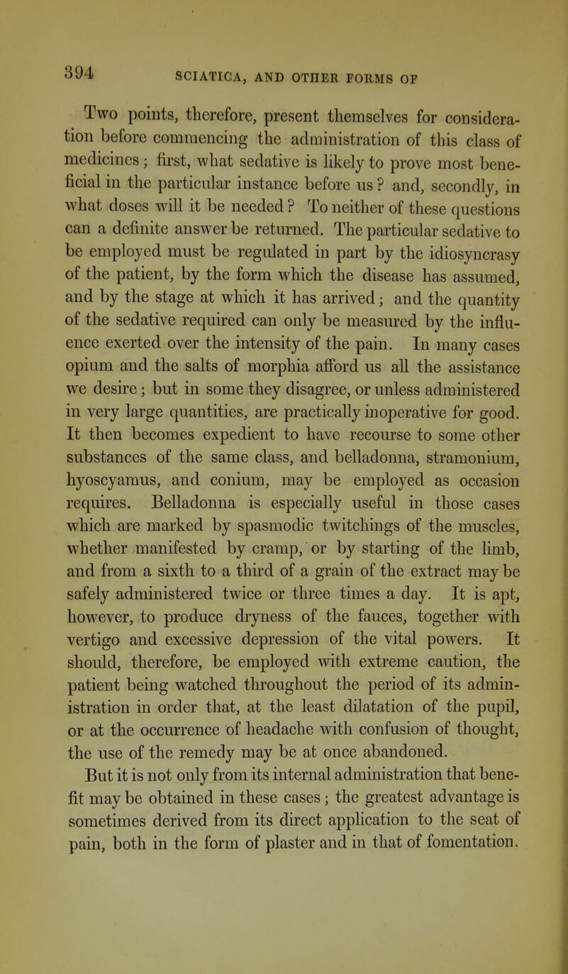Two points, therefore, present themselves for considera- tion before commencing the adaiinistration of this class of medicines ; first, what sedative is likely to prove most bene- ficial in the particular instance before us ? and, secondly, in what doses will it be needed ? To neither of these questions can a definite answer be returned. The particular sedative to be employed must be regulated in part by the idiosyncrasy of the patient, by the form which the disease has assumed, and by the stage at which it has arrived; and the quantity of the sedative required can only be measured by the influ- ence exerted over the intensity of the pain. In many cases opium and the salts of morphia afi'ord us all the assistance we desire; but in some they disagree, or unless administered in very large quantities, are practically inoperative for good. It then becomes expedient to have recourse to some other substances of the same class, and belladonna, stramonium, hyoscyaraus, and conium, may be employed as occasion requires. Belladonna is especially useful in those cases which are marked by spasmodic twitchings of the muscles, whether manifested by cramp, or by starting of the limb, and from a sixth to a third of a grain of the extract may be safely administered twice or three times a day. It is apt, however, to produce dryness of the fauces, together with vertigo and excessive depression of the vital powers. It should, therefore, be employed with extreme caution, the patient being watched throughout the period of its admin- istration in order that, at the least dilatation of the pupil, or at the occurrence of headache with confusion of thought, the use of the remedy may be at once abandoned. But it is not only from its internal administration that bene- fit may be obtained in these cases; the greatest advantage is sometimes derived from its direct application to the seat of pain, both in the form of plaster and in that of fomentation.