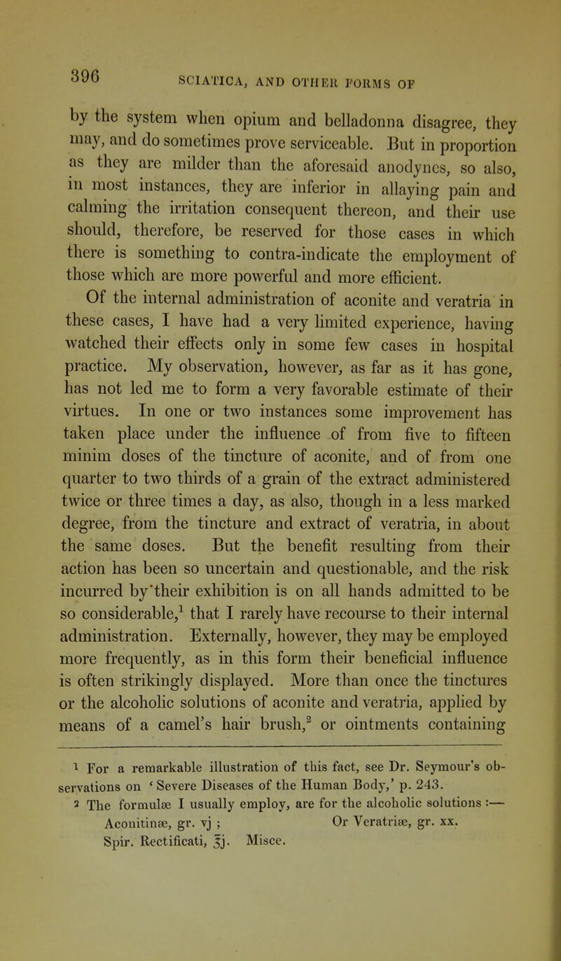 by the system when opium and belladonna disagree, they may, and do sometimes prove serviceable. But in proportion as they are milder than the aforesaid anodynes, so also, m most instances, they are inferior in allaying pain and calming the irritation consequent thereon, and their use should, therefore, be reserved for those cases in which there is something to contra-indicate the employment of those w^hich are more powerful and more efficient. Of the internal administration of aconite and veratria in these cases, I have had a very limited experience, having watched their effects only in some few cases in hospital practice. My observation, however, as far as it has gone, has not led me to form a very favorable estimate of their virtues. In one or two instances some improvement has taken place under the influence of from five to fifteen minim doses of the tincture of aconite, and of from one quarter to two thirds of a grain of the extract administered twice or three times a day, as also, though in a less marked degree, from the tincture and extract of veratria, in about the same doses. But the benefit resulting from their action has been so uncertain and questionable, and the risk incurred by'their exhibition is on all hands admitted to be so considerable,^ that I rarely have recourse to their internal administration. Externally, however, they may be employed more frequently, as in this form their beneficial influence is often strikingly displayed. More than once the tinctures or the alcoholic solutions of aconite and veratria, applied by means of a camel's hair brush,^ or ointments containing For a remarkable illustration of this fact, see Dr. Seymour's ob- servations on 'Severe Diseases of the Human Body,' p. 243. 2 The formulae I usually employ, are for the alcoholic solutions :— Aconitinse, gr. vj ; Or Veratrise, gr. xx. Spir. Rectificati, 5j. Misce.