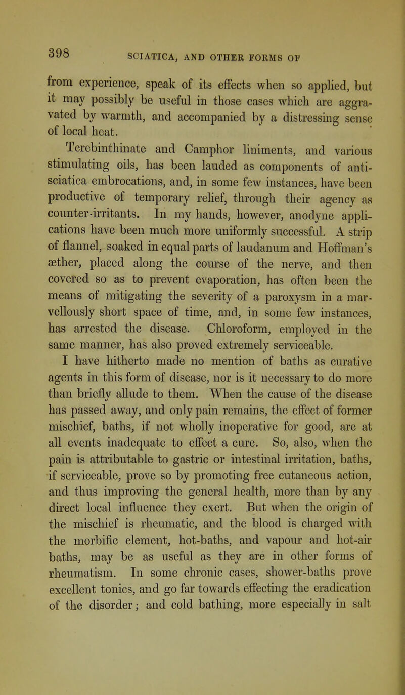 from experience, speak of its effects when so applied, but it may possibly be useful in those cases which are aggra- vated by warmth, and accompanied by a distressing sense of local heat. Terebinthinate and Camphor liniments, and various stimulating oils, has been landed as components of anti- sciatica embrocations, and, in some few instances, have been productive of temporary relief, through their agency as counter-irritants. In my hands, however, anodyne appli- cations have been much more uniformly successful. A strip of flannel, soaked in equal parts of laudanum and Hoffman's sether, placed along the course of the nerve, and then covered so as to prevent evaporation, has often been the means of mitigating the severity of a paroxysm in a mar- vellously short space of time, and, in some few instances, has arrested the disease. Chloroform, employed in the same manner, has also proved extremely serviceable. I have hitherto made no mention of baths as curative agents in this form of disease, nor is it necessary to do more than briefly allude to them. When the cause of the disease has passed away, and only pain remains, the efiect of former mischief, baths, if not wholly inoperative for good, are at all events inadequate to effect a cm^e. So, also, when the pain is attributable to gastric or intestinal irritation, baths, if serviceable, prove so by promoting free cutaneous action, and thus improving the general health, more than by any direct local influence they exert. But when the origin of the mischief is rheumatic, and the blood is charged with the morbific element, hot-baths, and vapour and hot-air baths, may be as useful as they are in other forms of rheumatism. In some chronic cases, shower-baths prove excellent tonics, and go far towards efiecting the eradication of the disorder; and cold bathing, more especially in salt
