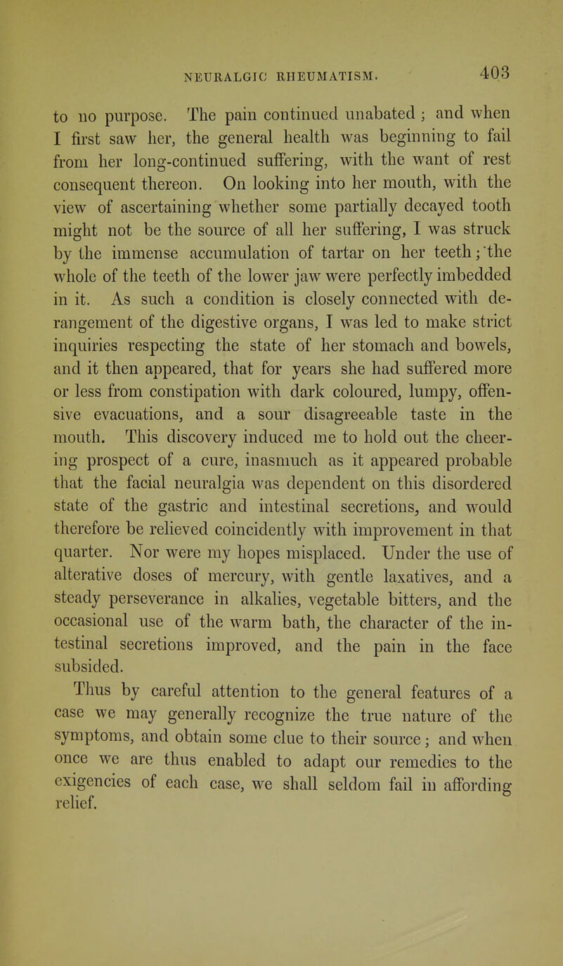 to 110 purpose. The pain continued unabated ; and when I first saw her, the general health was beginning to fail from her long-continued suffering, with the want of rest consequent thereon. On looking into her mouth, with the view of ascertaining whether some partially decayed tooth might not be the source of all her suffering, I was struck by the immense accumulation of tartar on her teeth; the whole of the teeth of the lower jaw w^ere perfectly imbedded in it. As such a condition is closely connected with de- rangement of the digestive organs, I was led to make strict inquiries respecting the state of her stomach and bowels, and it then appeared, that for years she had suffered more or less from constipation with dark coloured, lumpy, offen- sive evacuations, and a sour disagreeable taste in the mouth. This discovery induced me to hold out the cheer- ing prospect of a cure, inasmuch as it appeared probable that the facial neuralgia was dependent on this disordered state of the gastric and intestinal secretions, and would therefore be relieved coincidently with improvement in that quarter. Nor were my hopes misplaced. Under the use of alterative doses of mercury, with gentle laxatives, and a steady perseverance in alkalies, vegetable bitters, and the occasional use of the warm bath, the character of the in- testinal secretions improved, and the pain in the face subsided. Thus by careful attention to the general features of a case we may generally recognize the true nature of the symptoms, and obtain some clue to their source; and when once we are thus enabled to adapt our remedies to the exigencies of each case, we shall seldom fail in affording relief.