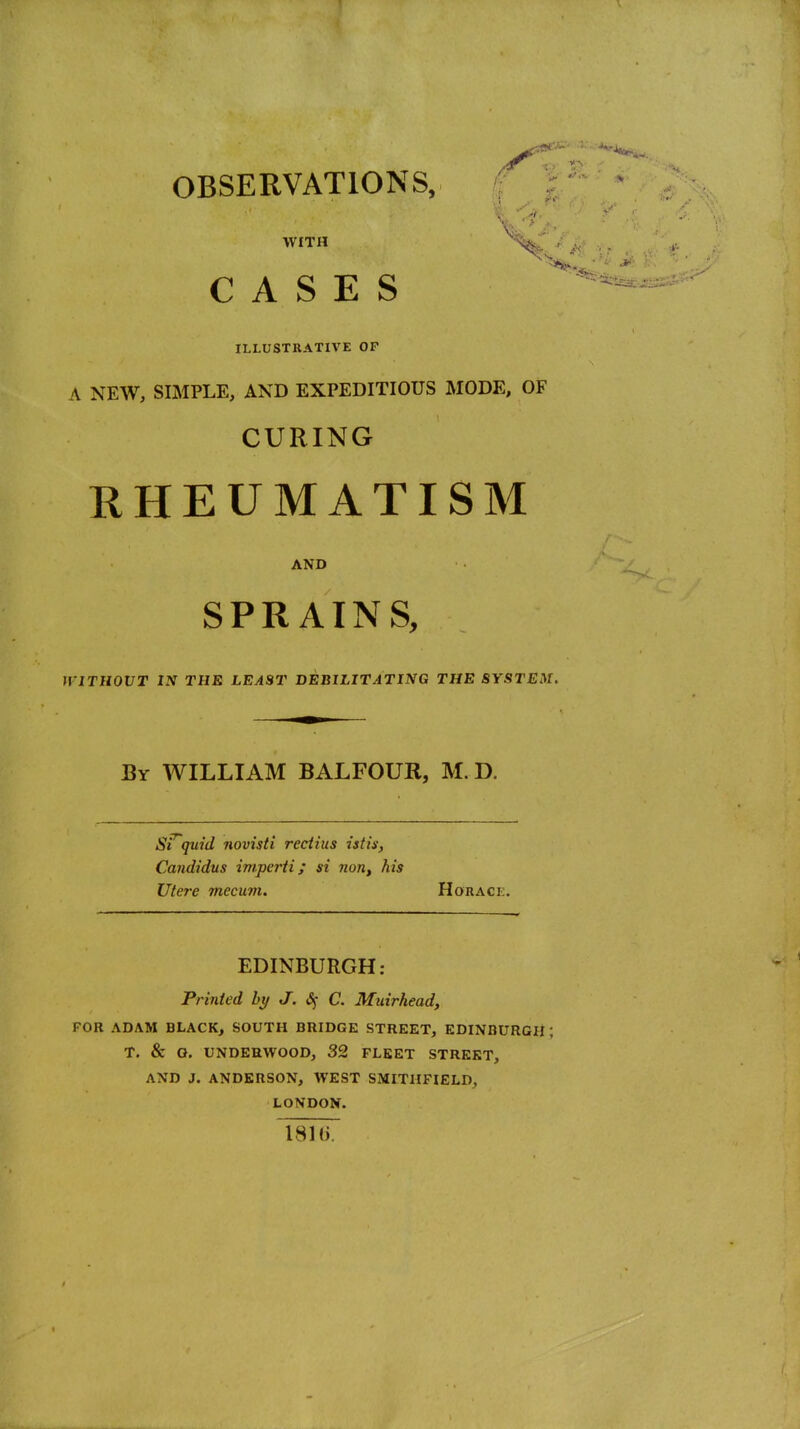 w, • > WITH CASES ILLUSTRATIVE OF A NEW, SIMPLE, AND EXPEDITIOUS MODE, OF CURING RHEUMATISM AND SPRAINS, WlUllOVT IN THE LEAST DEBILITATING THE SYSTEM. By WILLIAM BALFOUR, M. D. Sfquid novisti reciius istis, Candidus imperii; si nouy his Utere mecum. Horace. EDINBURGH: Printed bt/ J. &; C. Muirhead, FOR ADAM BLACK, SOUTH BRIDGE STREET, EDINBURGH; T. & O. UNDERWOOD, 32 FLEET STREET, AND J. ANDERSON, WEST SMITIIFIELD, LONDON. 1810.