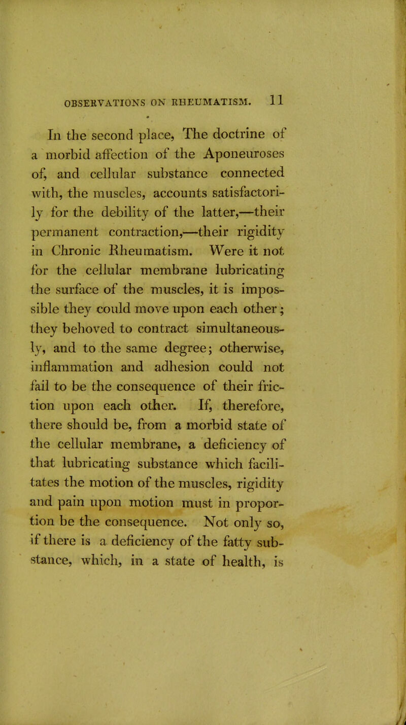 • In the second place, The doctrine of a morbid affection of the Aponeuroses of, and cellular substance connected with, the muscles, accounts satisfactori- ly for the debility of the latter,—their permanent contraction,—their rigidity in Chronic Rheumatism. Were it not for the cellular membrane lubricating the surface of the muscles, it is impos- sible they could move upon each other; they behoved to contract simultaneous- ly, and to the same degree; otherwise, inflammation and adhesion could not fail to be the consequence of their fric- tion upon each other. If, therefore, there should be, from a morbid state of the cellular membrane, a deficiency of that lubricating substance which facili- tates the motion of the muscles, rigidity and pain upon motion must in propor- tion be the consequence. Not only so, if there is a deficiency of the fatty sub- stance, which, in a state of health, is