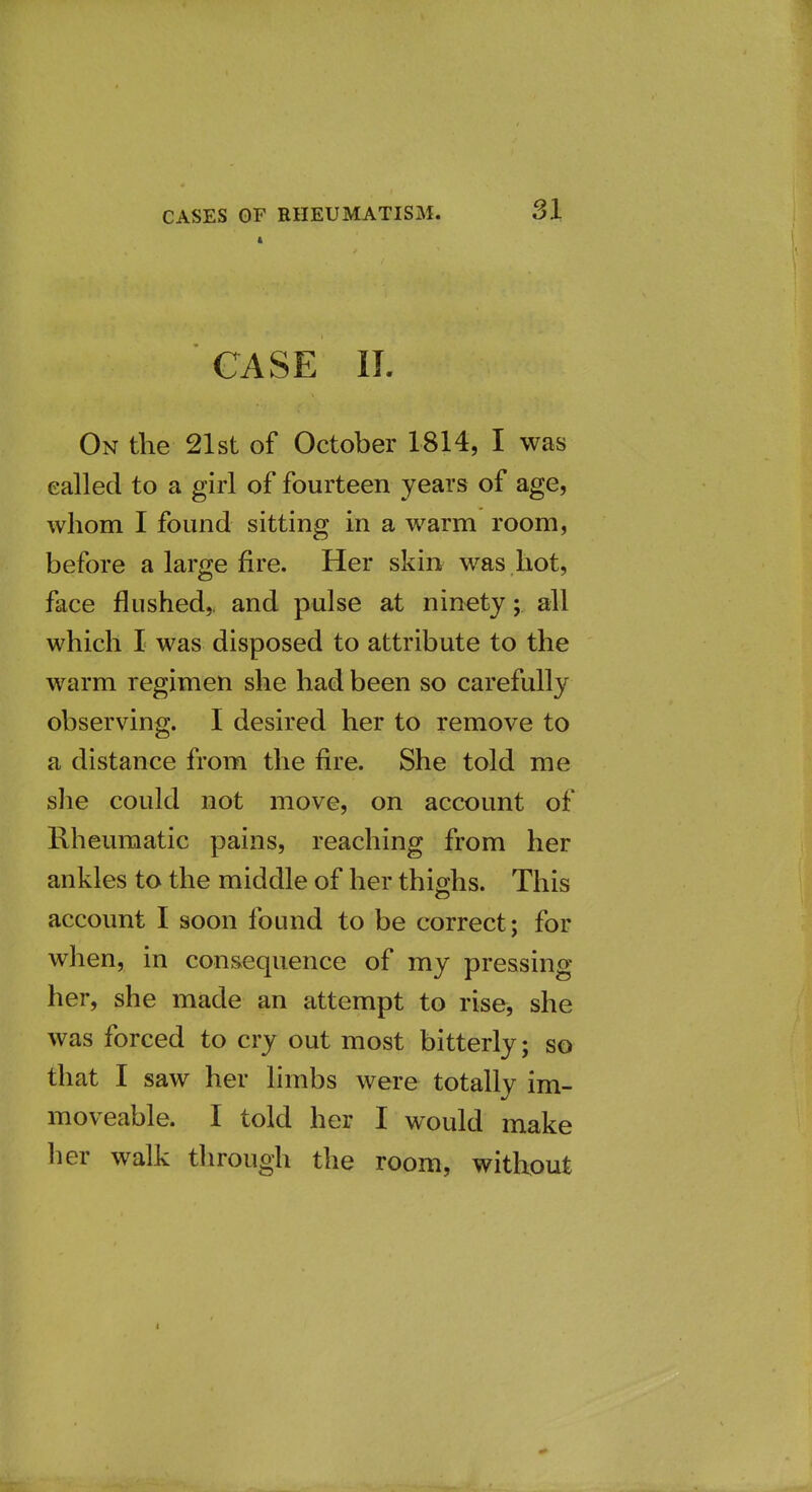 CASE II. On the 21st of October 1814, I was called to a girl of fourteen years of age, whom I found sitting in a warm room, before a large fire. Her skin was hot, face flushedy and pulse at ninety; all which I was disposed to attribute to the warm regimen she had been so carefully observing. I desired her to remove to a distance from the fire. She told me sJie could not move, on account of Rheumatic pains, reaching from her ankles to the middle of her thighs. This account I soon found to be correct; for wlien, in consequence of my pressing her, she made an attempt to rise, she was forced to cry out most bitterly; so that I saw her limbs were totally im- moveable. I told her I would make lier walk tlirough the room, without