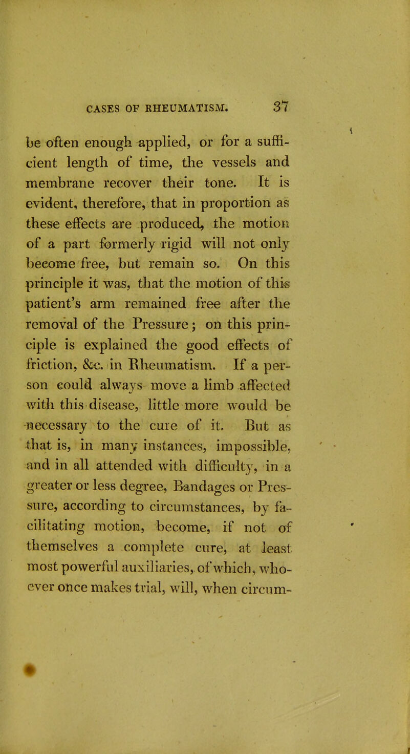 be often enough applied, or for a suffi- cient length of time, tlie vessels and membrane recover their tone. It is evident, therefore, that in proportion as these effects are produced^ the motion of a part formerly rigid will not only become free, but remain so. On this principle it was, that the motion of this patient's arm remained free after the removal of the Pressure; on this prin- ciple is explained the good effects of friction, &c. in Rheumatism. If a per- son eould always move a limb affected with this disease, little more would be ■necessary to the cure of it. But as that is, in many instances, impossible, and in all attended with difficulty, in a greater or less degree, Bandages or Pres- sure, according to circumstances, by fa- cilitating motion, become, if not of themselves a complete cure, at least most powerful auxiliaries, of which, who- ever once makes trial, will, when circum-