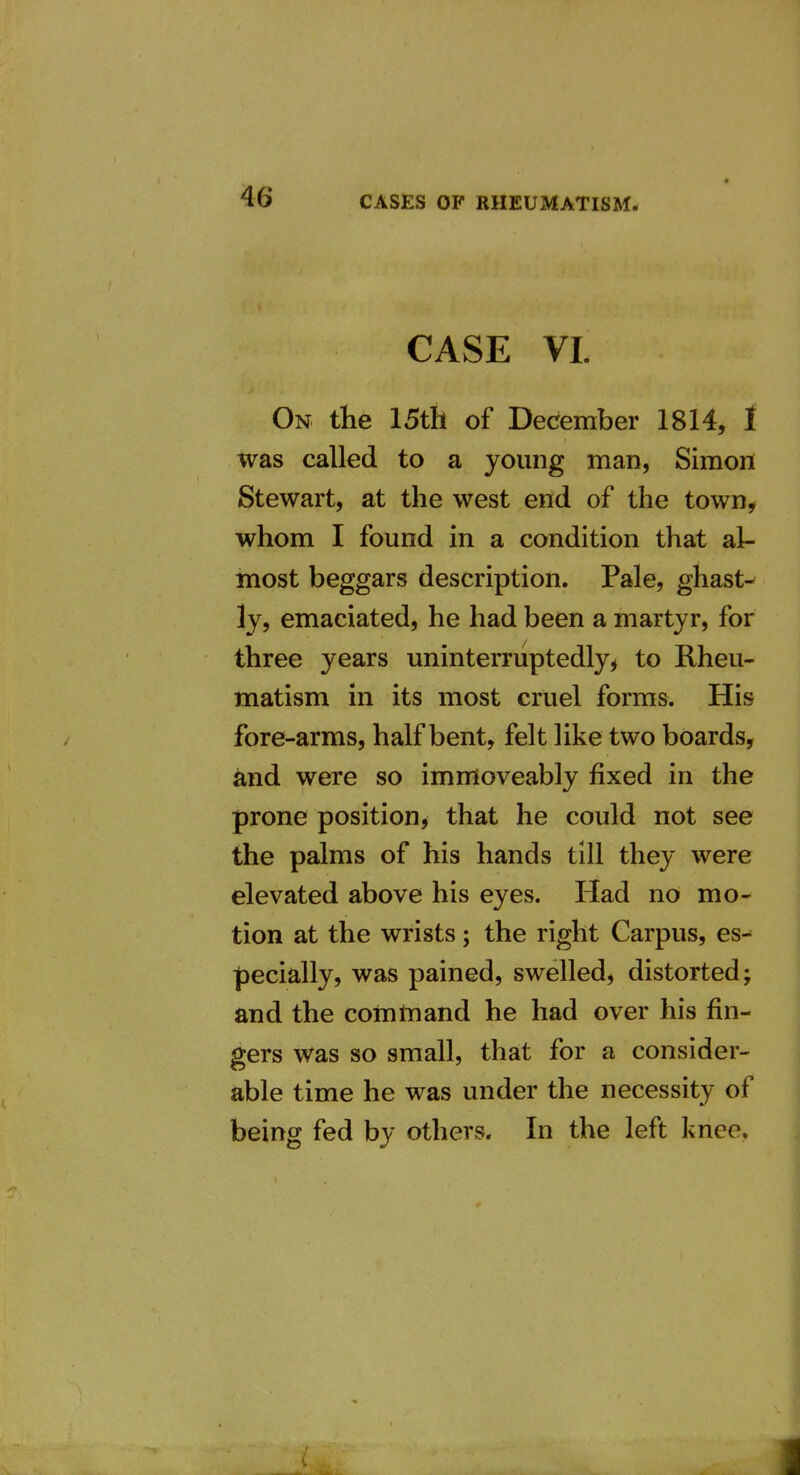 CASE VI. On the 15th of December 1814, f was called to a young man, Simon Stewart, at the west end of the town, whom I found in a condition that al- most beggars description. Pale, ghast- ly, emaciated, he had been a martyr, for three years uninterruptedly^ to Rheu- matism in its most cruel forms. His fore-arms, half bent, felt like two boards, and were so immoveably fixed in the prone position^ that he could not see the palms of his hands till they were elevated above his eyes. Had no mo- tion at the wrists; the right Carpus, es- pecially, was pained, swelled, distorted; and the command he had over his fin- gers was so small, that for a consider- able time he was under the necessity of being fed by others. In the left knee. 4