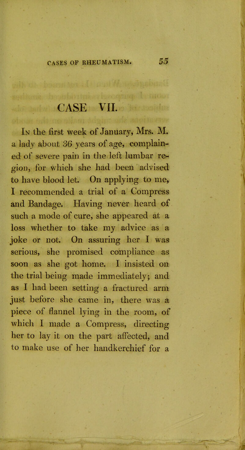 CASE VII. In the first week of January, Mrs. M. a lady about 36 years of age, complain- ed of severe pain in the left lumbar re- gion, for which she had been advised to have blood let. On applying to me, I recommended a trial of a Compress and Bandage. Having never heard of such a mode of cure, she appeared at a loss whether to take my advice as a joke or not. On assuring her I was serious, she promised compliance as soon as she got home. I insisted on the trial being made immediately; and as I had been setting a fractured arm just before she came in, there was a piece of flannel lying in the room, of which I made a Compress, directing her to lay it on the part affected, and to make use of her handkerchief for a