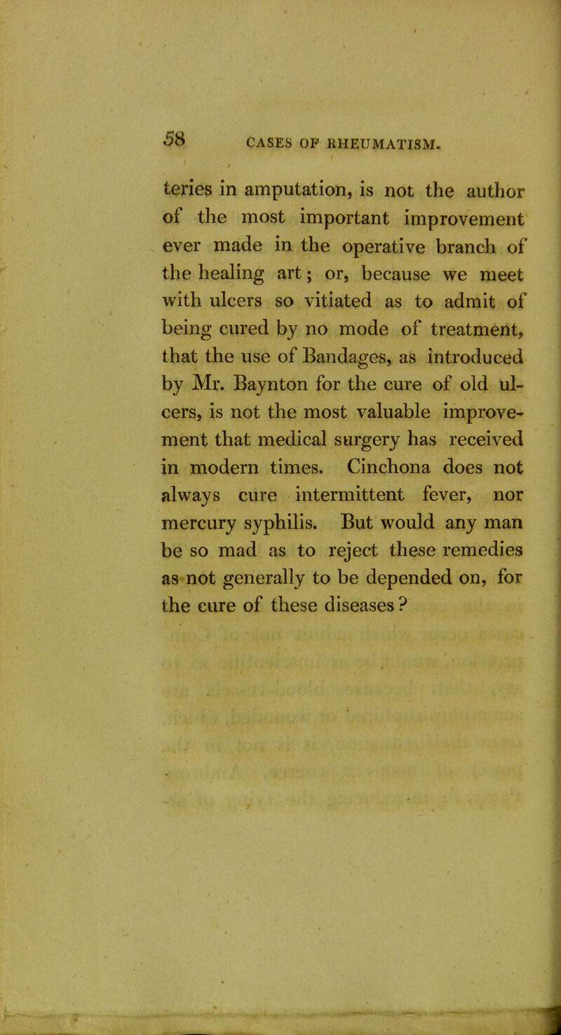 ' r teries in amputation, is not the author of the most important improvement ever made in the operative branch of the healing art; or, because we meet with ulcers so vitiated as to admit of being cured by no mode of treatment, that the use of Bandages, as introduced by Mr. Baynton for the cure of old ul- cers, is not the most valuable improve- ment that medical surgery has received in modern times. Cinchona does not always cure intermittent fever, nor mercury syphilis. But would any man be so mad as to reject these remedies as not generally to be depended on, for the cure of these diseases ? 1