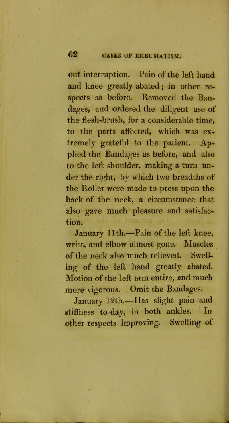 out interruption. Pain of the left hand and knee greatly abated; in other re- spects as before. Removed the Ban- dages, and ordered the diligent use of the flesh-brush, for a considerable time, to the parts affected, which was ex- tremely grateful to the patient. Ap- plied the Bandages as before, and also to the left shoulder, making a turn un- der the right, by which two breadths of the Roller were made to press upon the back of the neck, a circumstance that also gave much pleasure and satisfac- tion. January 11th.—Pain of the left knee, wrist, and elbow almost gone. Muscles of the neck also much relieved. Swell- ing of the left hand greatly abated. Motion of the left arm entire, and much more vigorous. Omit the Bandages. January 12th.—Has slight pain and stiffness to-day, in both ankles. In other respects improving. Swelling of