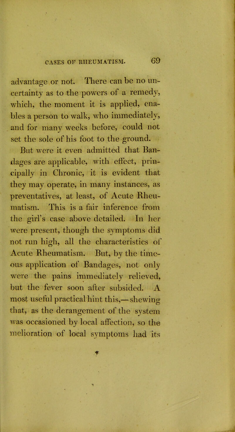 advantage or not. There can be no un- certainty as to the powers of a remedy, which, the moment it is applied, ena- bles a person to walk, who immediately, and for many weeks before, could not set the sole of his foot to the ground. But were it even admitted that Ban- dages are applicable, with effect, prin- cipally in Chronic, it is evident that they may operate, in many instances, as preventatives, at least, of Acute Rheu- matism. This is a fair inference from the girl's case above detailed. In her were present, though the symptoms did not run high, all the characteristics of Acute Rheumatism. But, by the time- ous application of Bandages, not only were the pains immediately relieved, but the fever soon after subsided. A most useful practical hint this,— shewing that, as the derangement of the system was occasioned by local affection, so the melioration of local symptoms had its