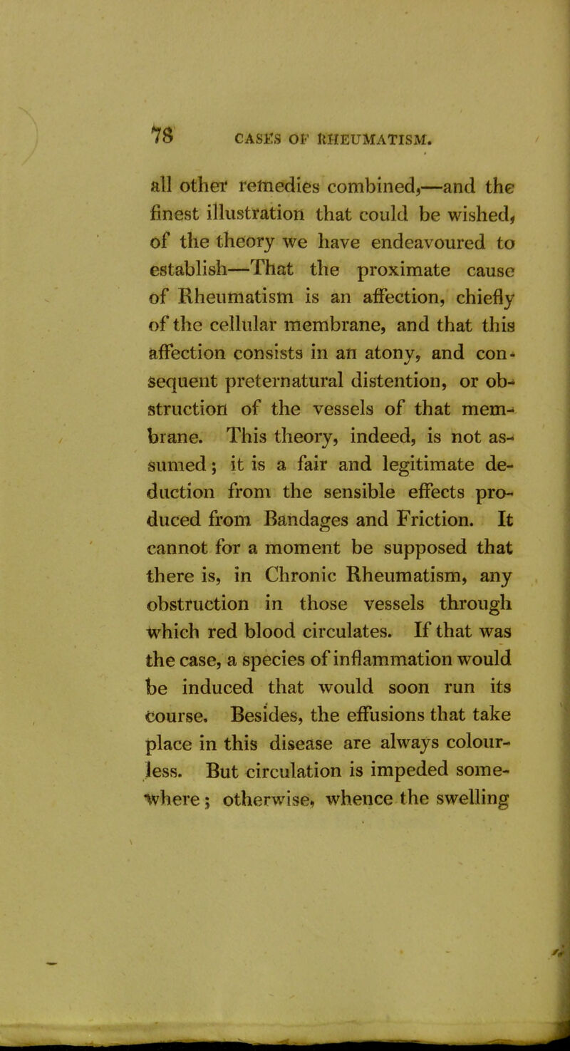 all Other remedies combined,—and the finest illustration that could be wished, of the theory we have endeavoured to establish—That the proximate cause of Rheumatism is an affection, chiefly of the cellular membrane, and that this affection consists in an atony, and con* sequent preternatural distention, or ob- struction of the vessels of that mem-' brane. This theory, indeed, is not as- sumed ; it is a fair and legitimate de- duction from the sensible effects pro- duced from Bandages and Friction. It cannot for a moment be supposed that there is, in Chronic Rheumatism, any obstruction in those vessels through which red blood circulates. If that was the case, a species of inflammation would be induced that would soon run its course. Besides, the effusions that take place in this disease are always colour- less. But circulation is impeded some- •where; otherwise, whence the sweUing