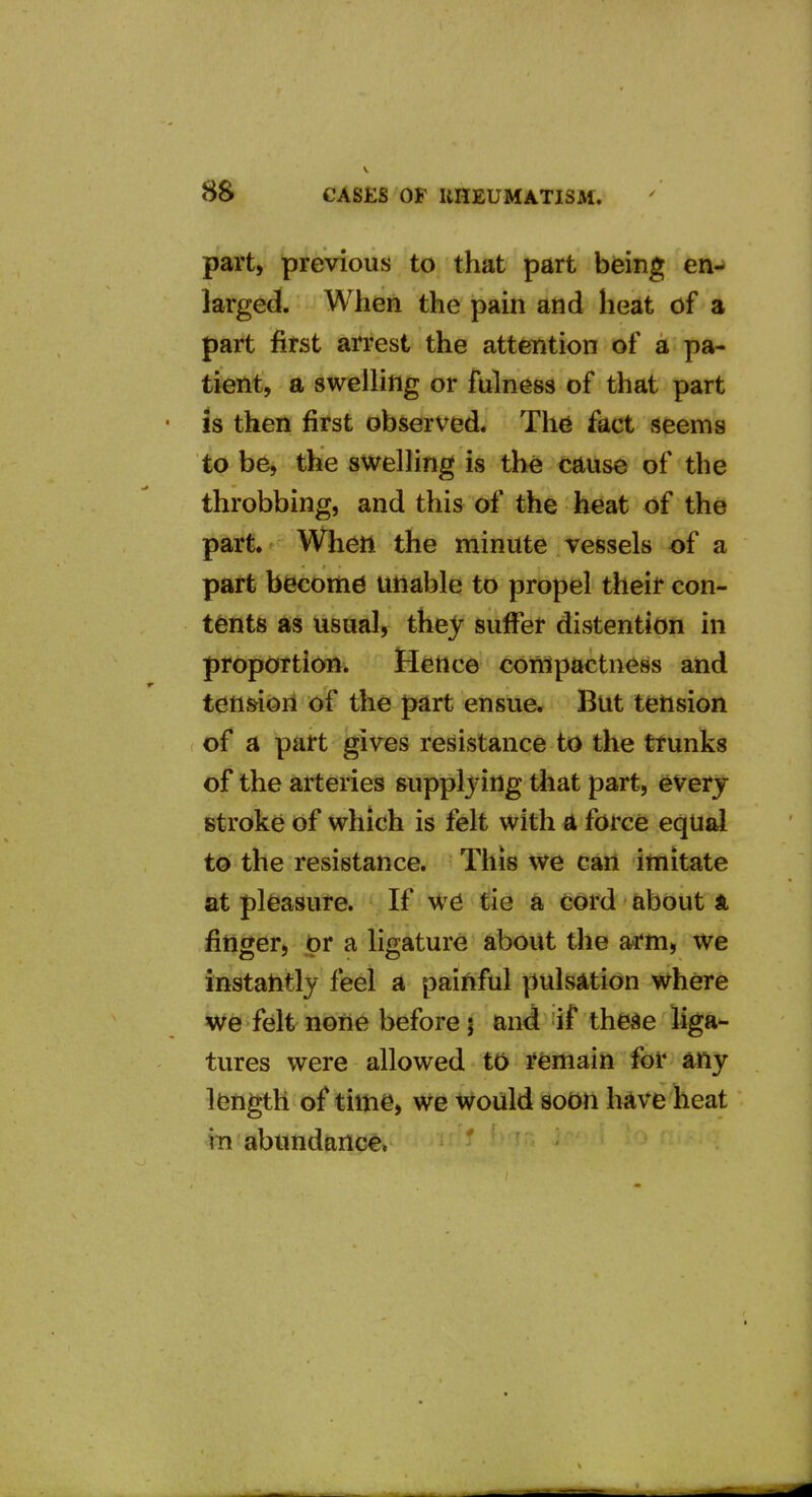 part, previous to that part being en^ larged. When the pain and heat of a part first arrest the attention of a pa- tient, a swelling or fulness of that part is then first observed* Thd fact seems to be, the swelling is th^ cause of the throbbing, and this of the heat of the part. When the minute vessels of a part become unable to propel their con- tents as usual, they suffer distention in proportion. Hence compactness and ten&ioil o-f the part ensue. But tension of a part gives resistance to the trunks of the arteries supplying tliat part, everj stroke of which is felt with a force equal to the resistance. This we can imitate at pleasure. If W6 tie a cord about ft finger, or a Hgature about the arm, we instatitly feel a painful pulsation where we felt none before J and if the^e liga- tures were allowed to remain for any length of time, we would soon have heat in abundance,