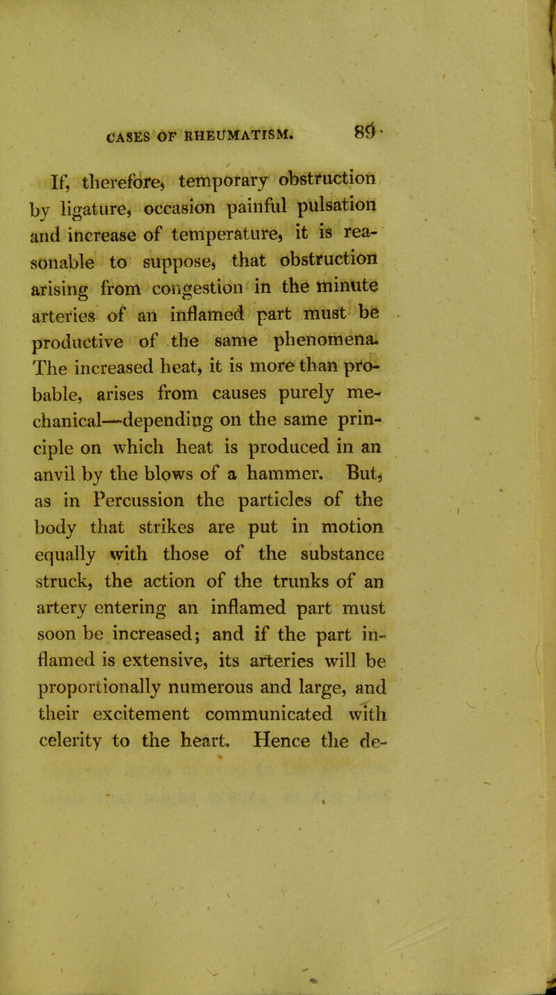 If, therefore, temporary obstruction bv ligature, occasion painful pulsation and increase of temperature, it is rea- sonable to suppose, that obstruction arising from congestion in the minute arteries of an inflamed part must be productive of the same phenomena. The increased heat, it is more than pro- bable, arises from causes purely me- chanical—depending on the same prin- ciple on which heat is produced in an anvil by the blows of a hammer. But, as in Percussion the particles of the body that strikes are put in motion equally with those of the substance struck, the action of the trunks of an artery entering an inflamed part must soon be increased; and if the part in- flamed is extensive, its arteries will be proportionally numerous and large, and their excitement communicated with celerity to the heart. Hence the de-
