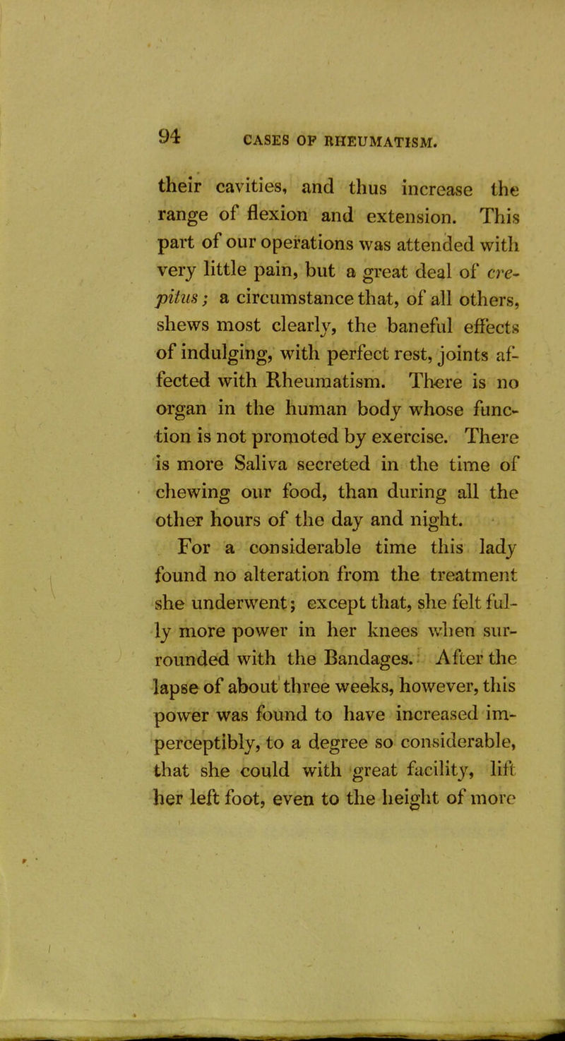 their cavities, and thus increase the range of flexion and extension. This part of our operations was attended with very little pain, but a great deal of ere- pitus; a circumstance that, of all others, shews most clearly, the baneful effects of indulging, with perfect rest, joints af- fected with Rheumatism. There is no organ in the human body whose func- tion is not promoted by exercise. There is more Saliva secreted in the time of chewing our food, than during all the other hours of the day and night. For a considerable time this lady found no alteration from the treatment she underwent; except that, she felt ful- ly more power in her knees when sur- rounded with the Bandages. After the lapse of about three weeks, however, this power was found to have increased im- perceptibly, to a degree so considerable, that she could with great facility, lift her left foot, even to the height of more