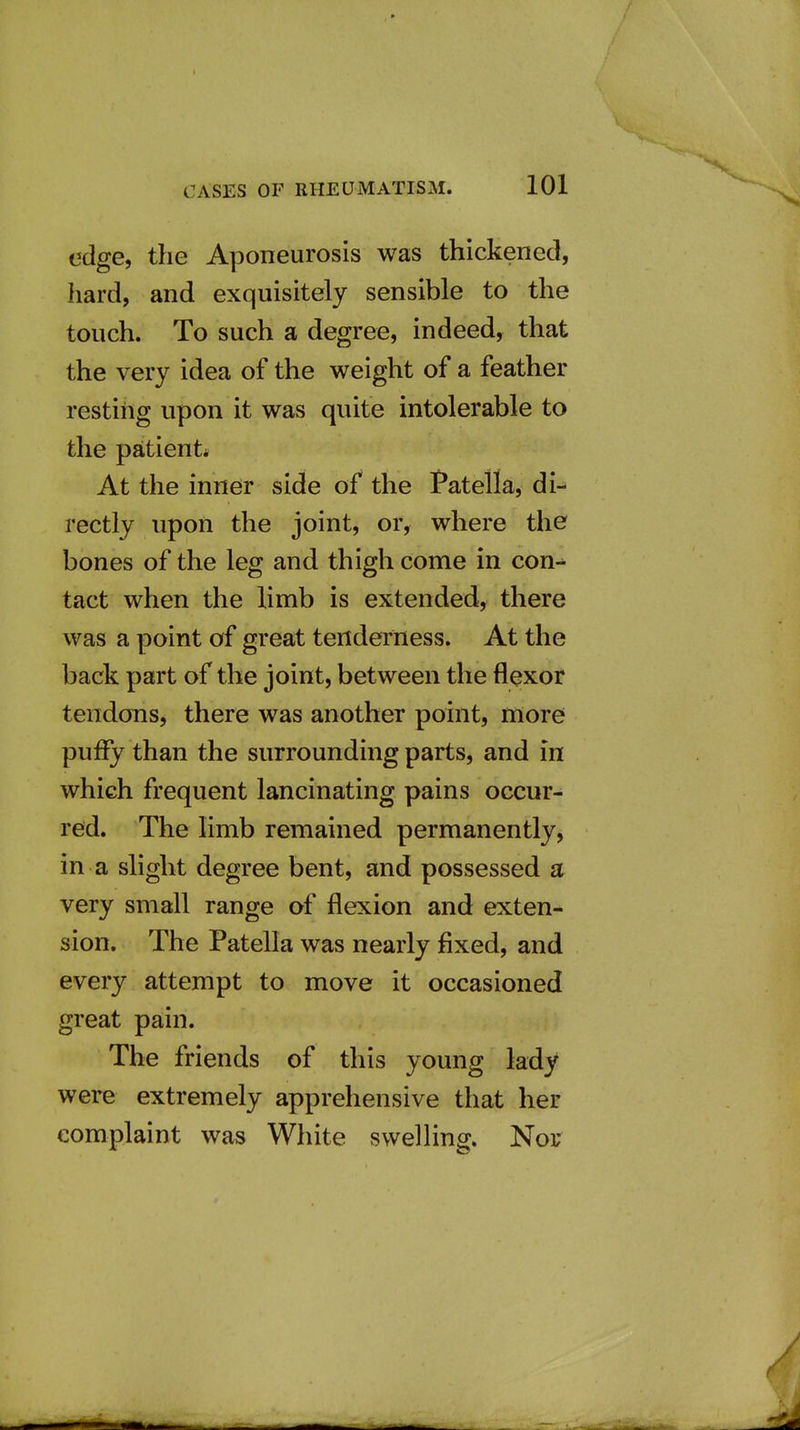 edge, the Aponeurosis was thickened, hard, and exquisitely sensible to the touch. To such a degree, indeed, that the very idea of the weight of a feather restiiig upon it was quite intolerable to the patient* At the inner side of the Patella, di-^ rectly upon the joint, or, where the bones of the leg and thigh come in con- tact when the limb is extended, there was a point of great tenderness. At the back part of the joint, between the flexor tendons, there was another point, more puffy than the surrounding parts, and in which frequent lancinating pains occur- red. The limb remained permanently, in a slight degree bent, and possessed a very small range of flexion and exten- sion. The Patella was nearly fixed, and every attempt to move it occasioned great pain. The friends of this young lady were extremely apprehensive that her complaint was White swelHng. Nor