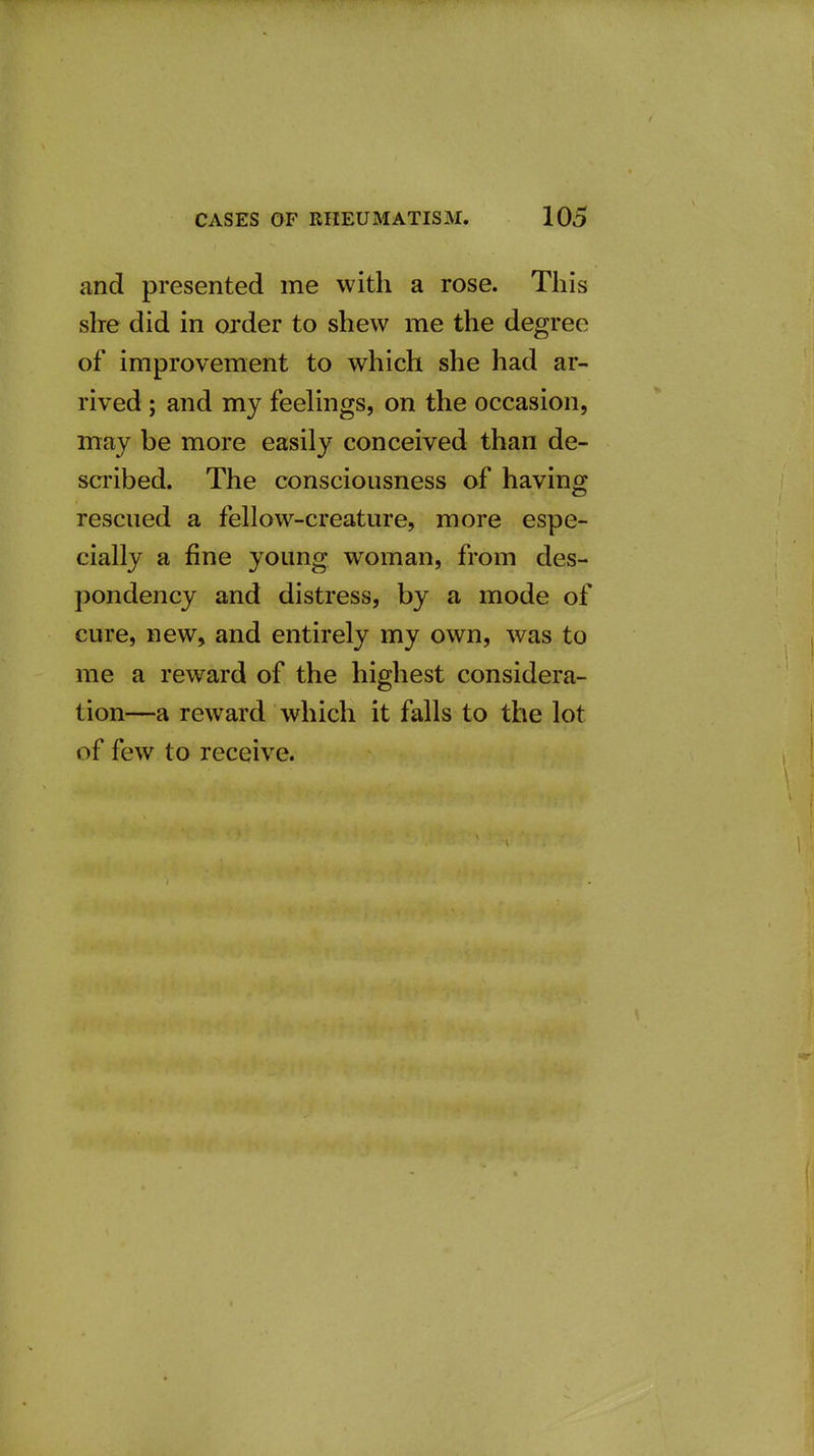 and presented me with a rose. This she did in order to shew me the degree of improvement to which she had ar- rived ; and my feelings, on the occasion, may be more easily conceived than de- scribed. The consciousness of having rescued a fellow-creature, more espe- cially a fine young woman, from des- pondency and distress, by a mode of cure, new, and entirely my own, was to me a reward of the highest considera- tion—a reward which it falls to the lot of few to receive.