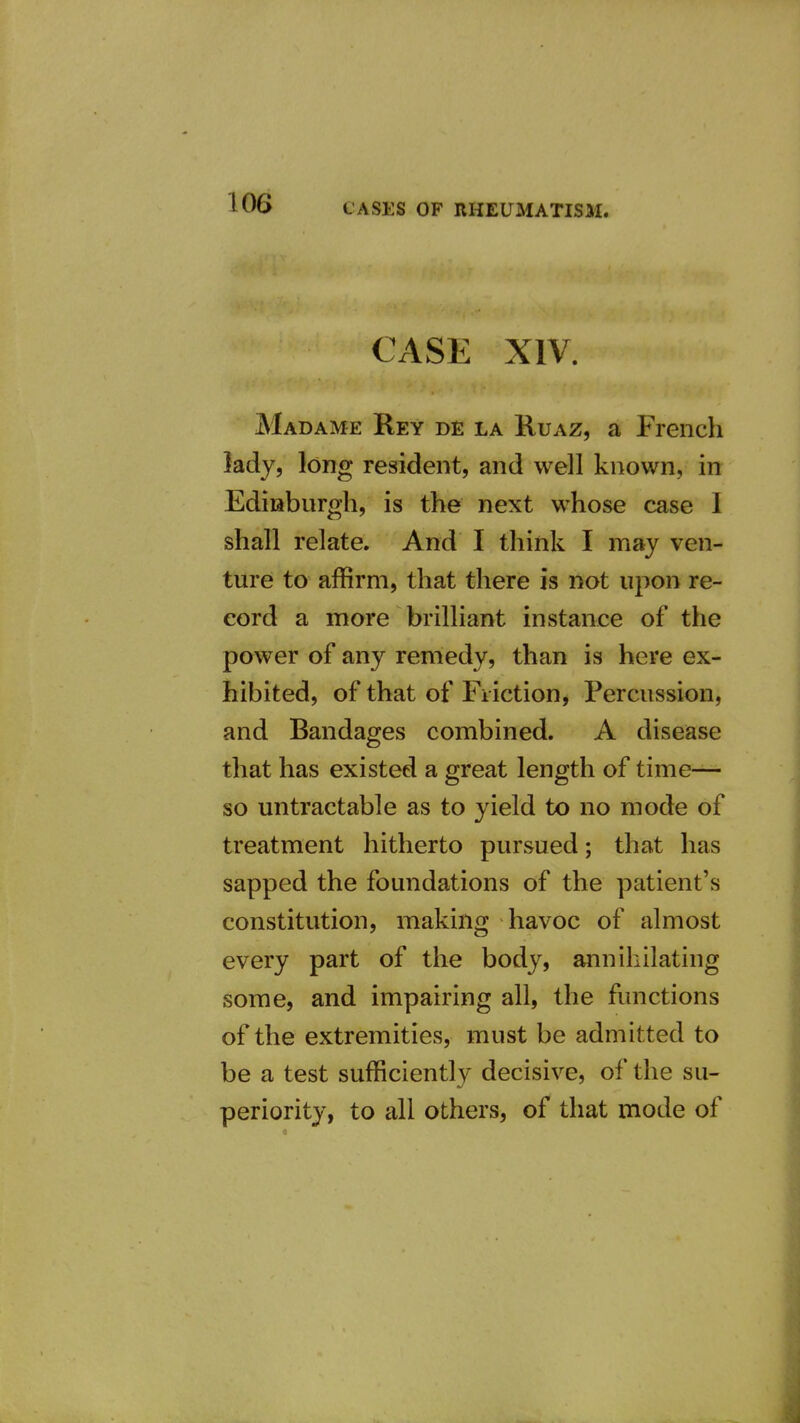 CASE XIV. Madame Rey de la Ruaz, a French lady, long resident, and well known, in Ediaburgh, is the next whose case 1 shall relate. And I think I may ven- ture to affirm, that there is not upon re- cord a more brilliant instance of the power of any remedy, than is here ex- hibited, of that of Friction, Percussion, and Bandages combined. A disease that has existed a great length of time- so untractable as to yield to no mode of treatment hitherto pursued; that has sapped the foundations of the patient's constitution, makin^j havoc of almost every part of the body, annihilating some, and impairing all, the functions of the extremities, must be admitted to be a test sufficiently decisive, of the su- periority, to all others, of that mode of