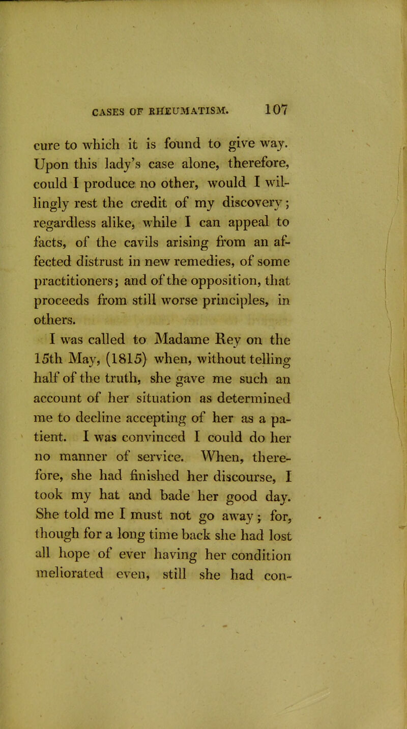 cure to which it is found to give way. Upon this lady's case alone, therefore, could I produce no other, would I wil- lingly rest the credit of my discovery; regai'dless alike, while I can appeal to facts, of the cavils arising from an af- fected distrust in new remedies, of some practitioners; and of the opposition, that proceeds from still worse principles, in others. I was called to Madame Rey on the 15th May, (1815) when, without telHng half of the truth, she gave me such an account of her situation as determined me to decline accepting of her as a pa- tient. I was convinced I could do her no manner of service. When, there- fore, she had finished her discourse, I took my hat and bade her good day. She told me I must not go away; for, though for a long time back she had lost all hope of ever having her condition meliorated even, still she had con-