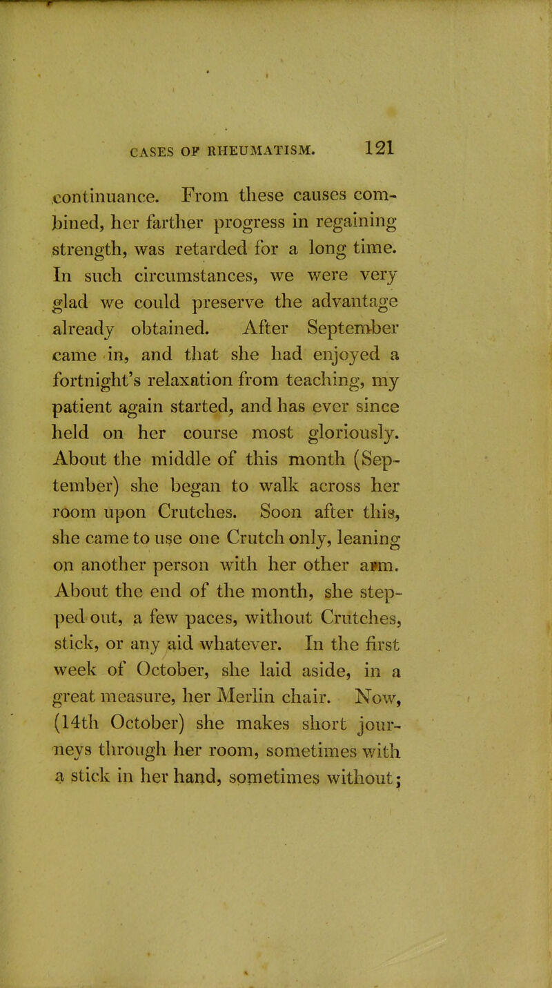 continuance. From these causes com- bined, her farther progress in regaining strength, was retarded for a long time. In such circumstances, we were very glad we could preserve the advantage already obtained. After September came in, and that she had enjoyed a fortnight's relaxation from teaching, my patient again started, and has ever since held on her course most gloriously. About the middle of this month (Sep- tember) she began to walk across her room upon Crutches. Soon after this, she came to use one Crutch only, leaning on another person with her other ai»m. About the end of the month, she step- ped out, a few paces, without Crutches, stick, or any aid whatever. In the first week of October, she laid aside, in a great measure, her Merlin chair. Now, (14th October) she makes short jour- neys through her room, sometimes with a stick in her hand, sometimes without;