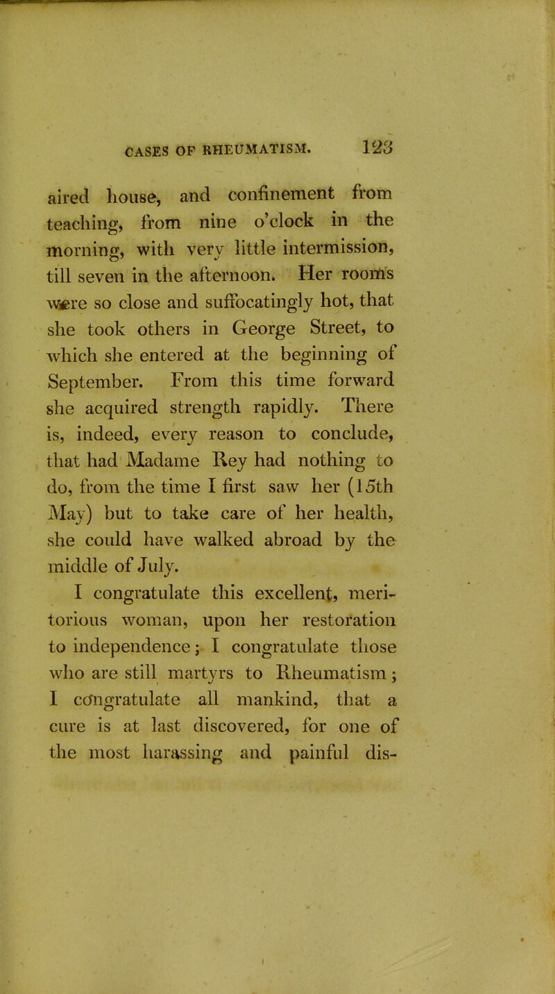 aired house, and confinement from teaching, from nine o'clock in the morning, with very httle intermission, till seven in the afternoon. Her rooms Wicre so close and suffocatingly hot, that she took others in George Street, to which she entered at the beginning of September. From this time forward she acquired strength rapidly. There is, indeed, every reason to conclude, that had Madame Rey had nothing to do, from the time I first saw her (15th May) but to take care of her health, she could have walked abroad by the middle of July. I congratulate this excellent, meri- torious woman, upon her restoration to independence; I congratulate those who are still martyrs to Rheumatism; I congratulate all mankind, that a cure is at last discovered, for one of the most harassing and painful dis-