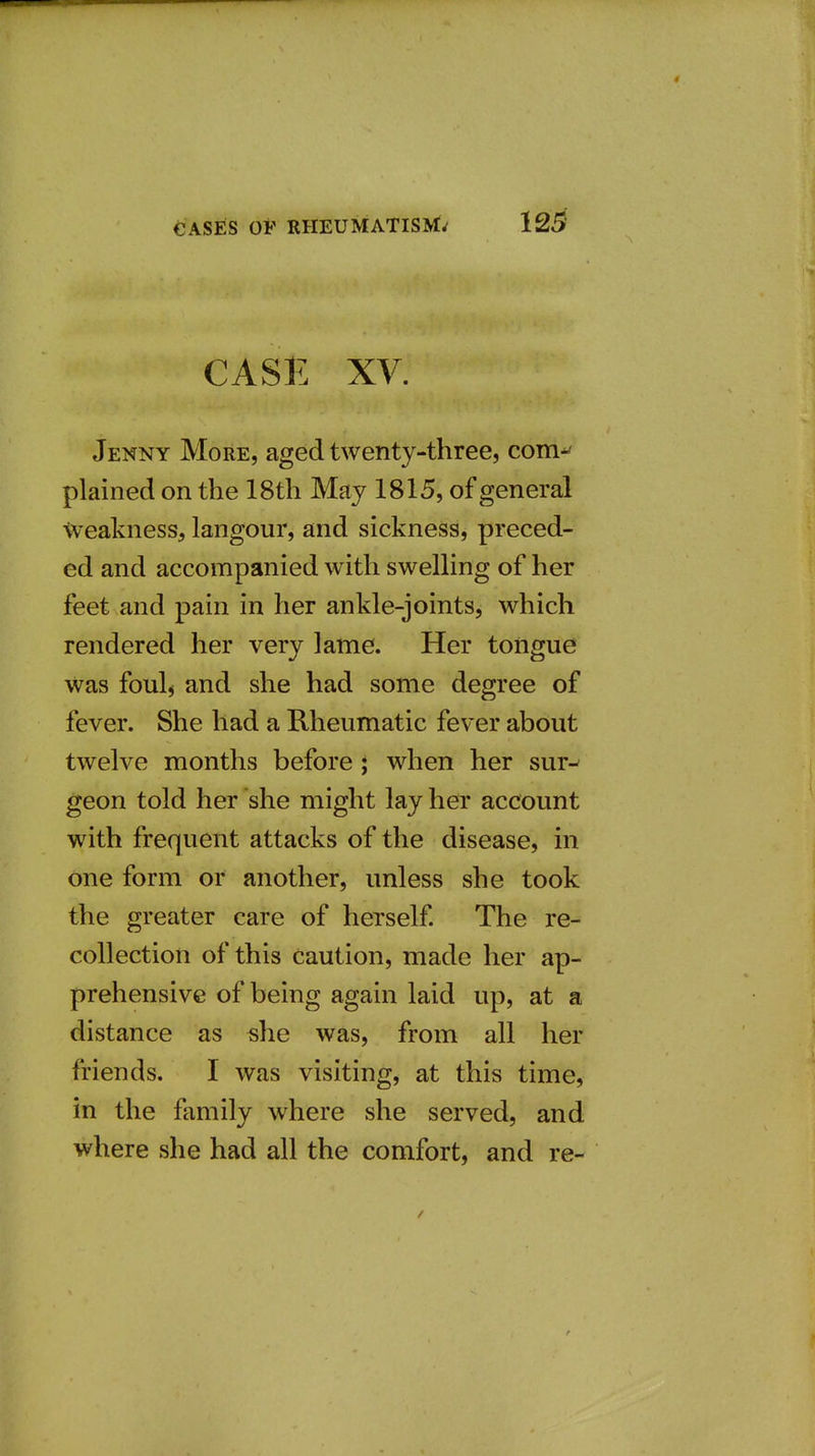 CASE XV. Jenny More, aged twenty-three, com^ plained on the 18th May 1815, of general Weakness, langour, and sickness, preced- ed and accompanied with swelling of her feet and pain in her ankle-joints, which rendered her very lame. Her tongue Was foul^ and she had some degree of fever. She had a Rheumatic fever about twelve months before ; when her sur^ geon told her she might lay her account with frequent attacks of the disease, in one form or another, unless she took the greater care of herself. The re- collection of this Caution, made her ap- prehensive of being again laid up, at a distance as she was, from all her friends. I was visiting, at this time, in the family where she served, and where she had all the comfort, and re-