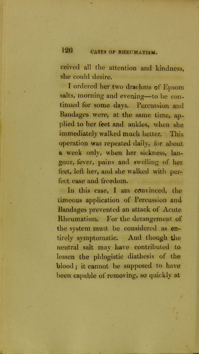 ceived all the attention and kindness, she could desire. I ordered her two drachms of Epsom salts, morning and evening—to be con- tinued for some days. Percussion and Bandages were, at the same time, ap- plied to her feet and ankles, when she immediately walked much better. This operation was repeated daily, for about a week only, when her sickness, lan- gour, fever, pains and swelling of her feet, left her, and she walked with per- fect ease and freedom. In this case, I am convinced, the timeous application of Percussion and Bandages prevented an attack of Acute Rheumatism. For the derangement of the system must be considered as en- tirely symptomatic. And though the neutral salt may have contributed to lessen the phlogistic diathesis of the blood; it cannot be supposed to have been capable of removing, so quickly at