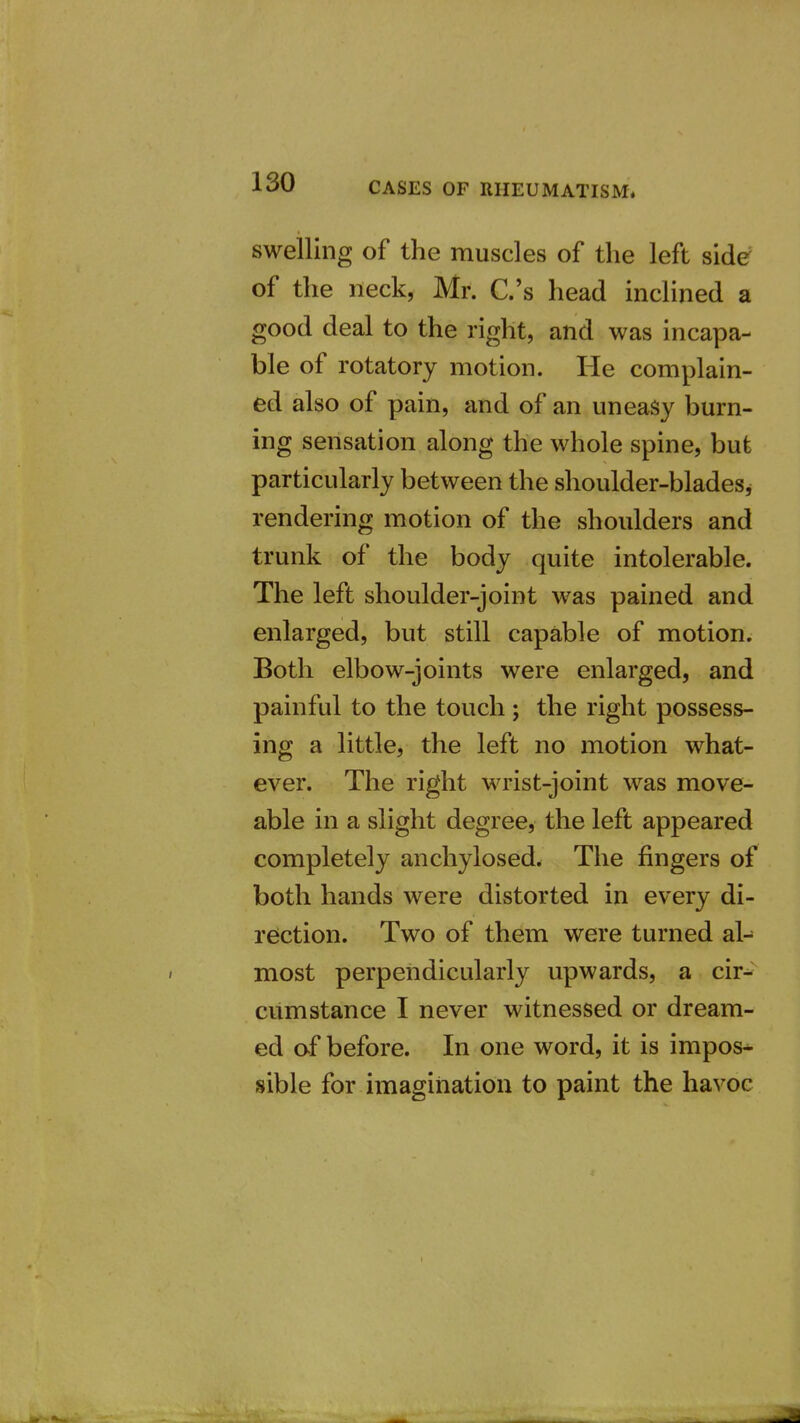 swelling of the muscles of the left side of the neck, Mr. C.'s head inclined a good deal to the right, and was incapa- ble of rotatory motion. He complain- ed also of pain, and of an uneasy burn- ing sensation along the whole spine, bufe particularly between the shoulder-bladesj rendering motion of the shoulders and trunk of the body quite intolerable. The left shoulder-joint was pained and enlarged, but still capable of motion. Both elbow-joints were enlarged, and painful to the touch ; the right possess- ing a little, the left no motion what- ever. The right wrist-joint was move- able in a slight degree, the left appeared completely anchylosed. The fingers of both hands were distorted in every di- rection. Two of them were turned al- most perpendicularly upwards, a cir- cumstance I never witnessed or dream- ed af before. In one word, it is impos* sible for imagination to paint the havoc